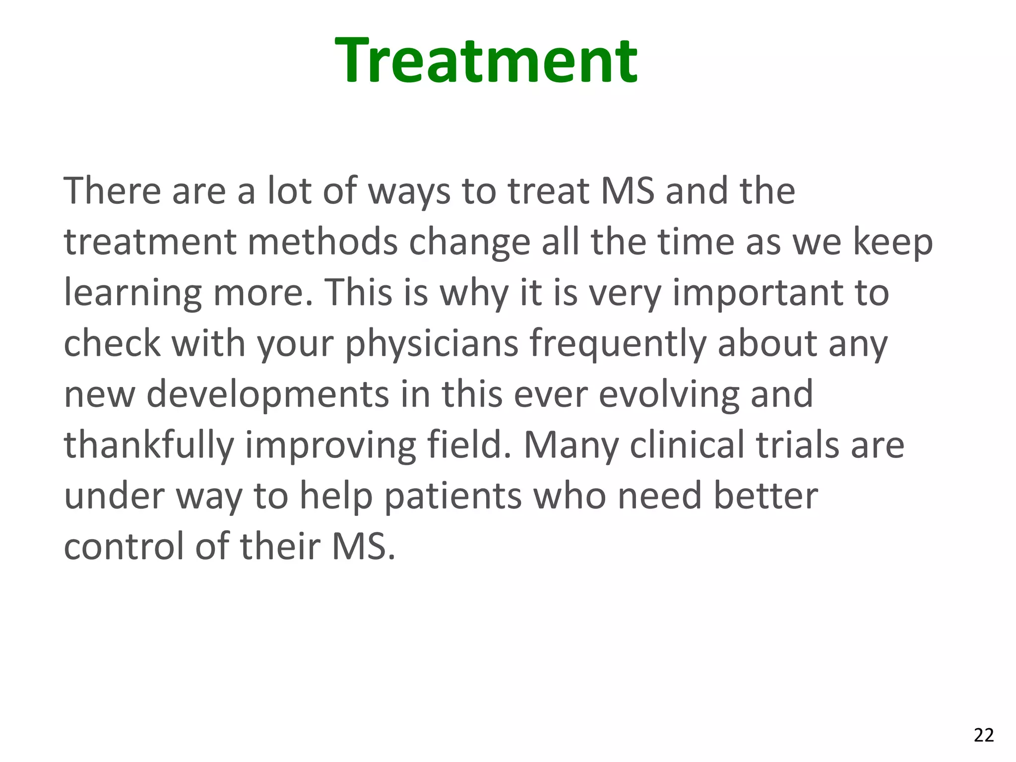 Treatment
There are a lot of ways to treat MS and the
treatment methods change all the time as we keep
learning more. This is why it is very important to
check with your physicians frequently about any
new developments in this ever evolving and
thankfully improving field. Many clinical trials are
under way to help patients who need better
control of their MS.



                                                       22
 