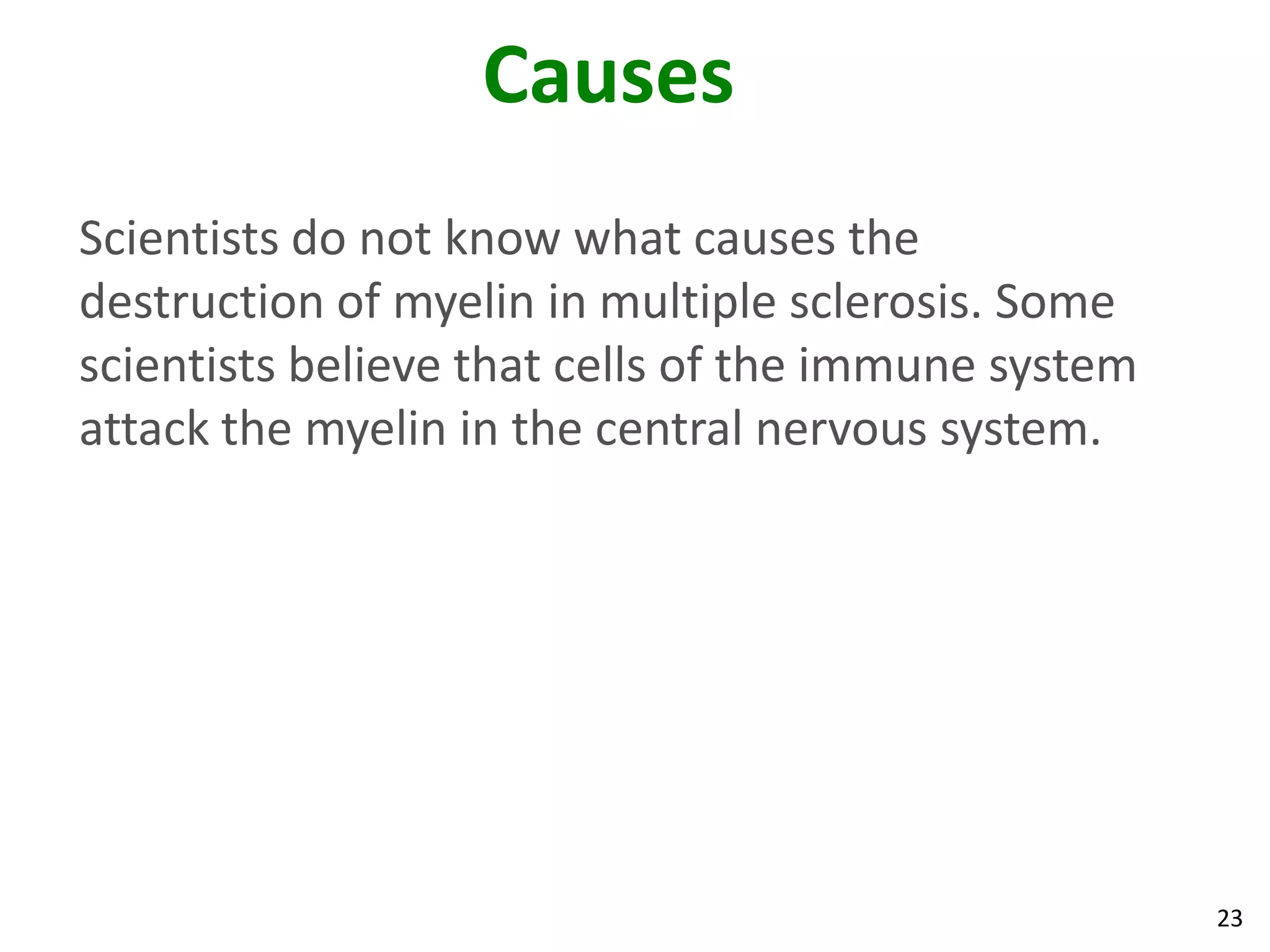 Causes
Scientists do not know what causes the
destruction of myelin in multiple sclerosis. Some
scientists believe that cells of the immune system
attack the myelin in the central nervous system.




                                                     23
 