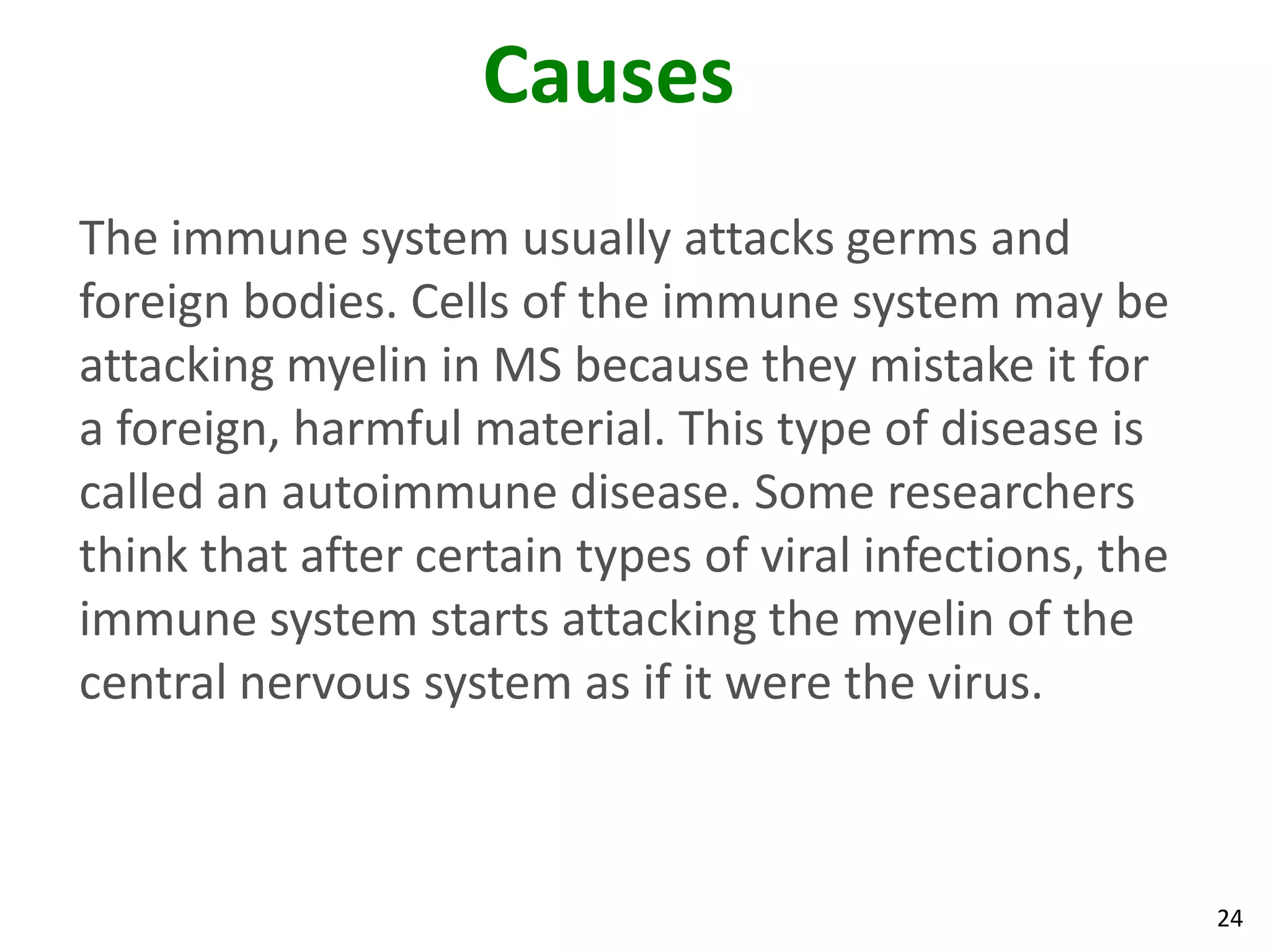 Causes
The immune system usually attacks germs and
foreign bodies. Cells of the immune system may be
attacking myelin in MS because they mistake it for
a foreign, harmful material. This type of disease is
called an autoimmune disease. Some researchers
think that after certain types of viral infections, the
immune system starts attacking the myelin of the
central nervous system as if it were the virus.



                                                          24
 