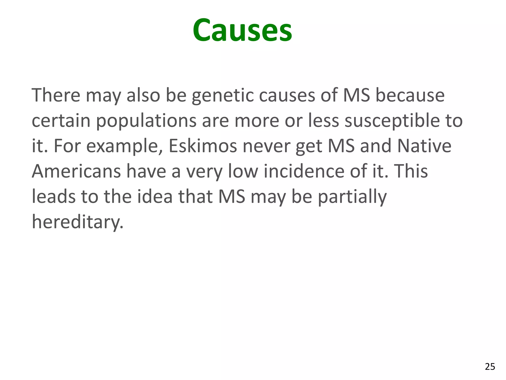 Causes
There may also be genetic causes of MS because
certain populations are more or less susceptible to
it. For example, Eskimos never get MS and Native
Americans have a very low incidence of it. This
leads to the idea that MS may be partially
hereditary.




                                                      25
 