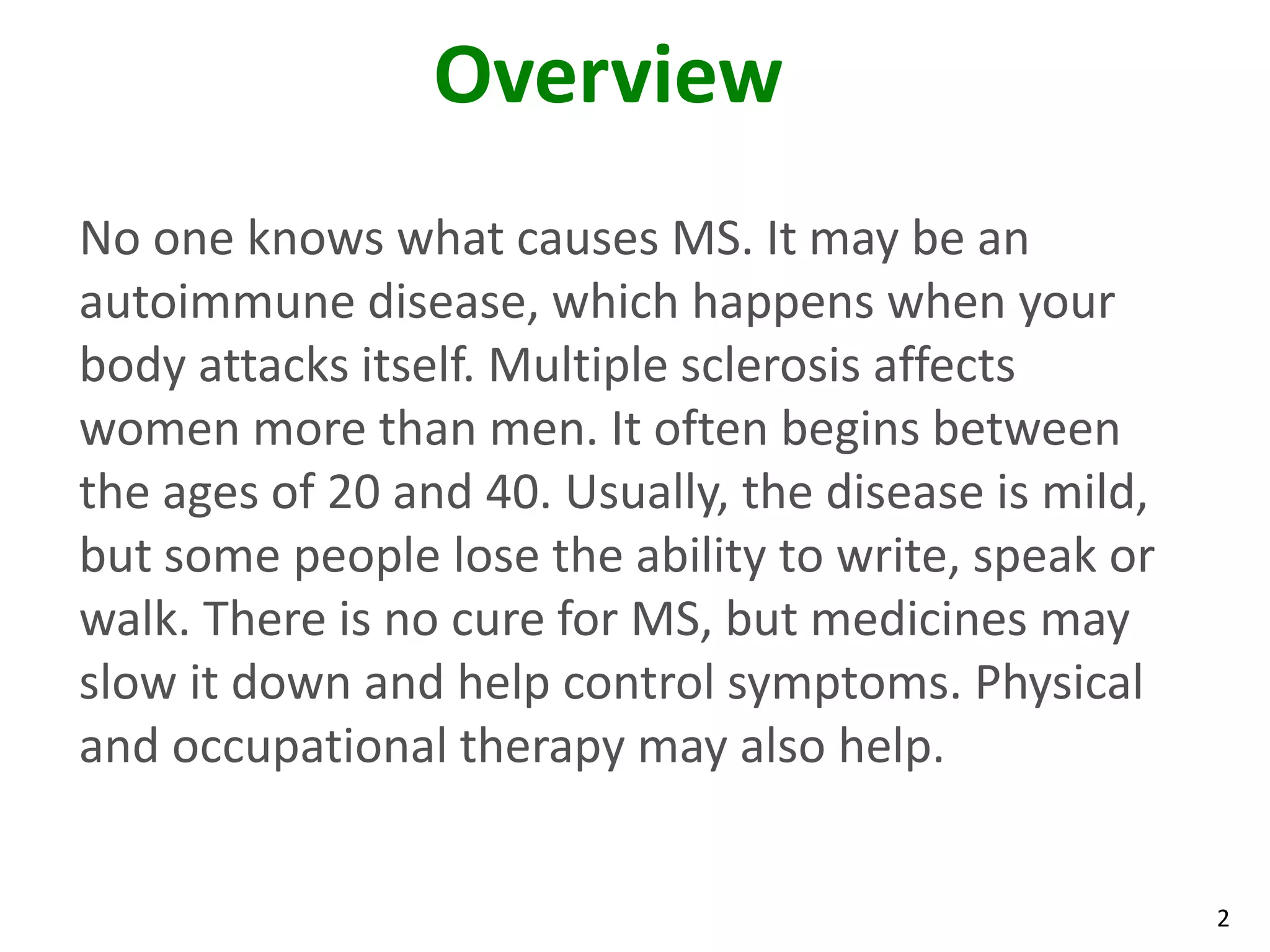Overview
No one knows what causes MS. It may be an
autoimmune disease, which happens when your
body attacks itself. Multiple sclerosis affects
women more than men. It often begins between
the ages of 20 and 40. Usually, the disease is mild,
but some people lose the ability to write, speak or
walk. There is no cure for MS, but medicines may
slow it down and help control symptoms. Physical
and occupational therapy may also help.


                                                       2
 