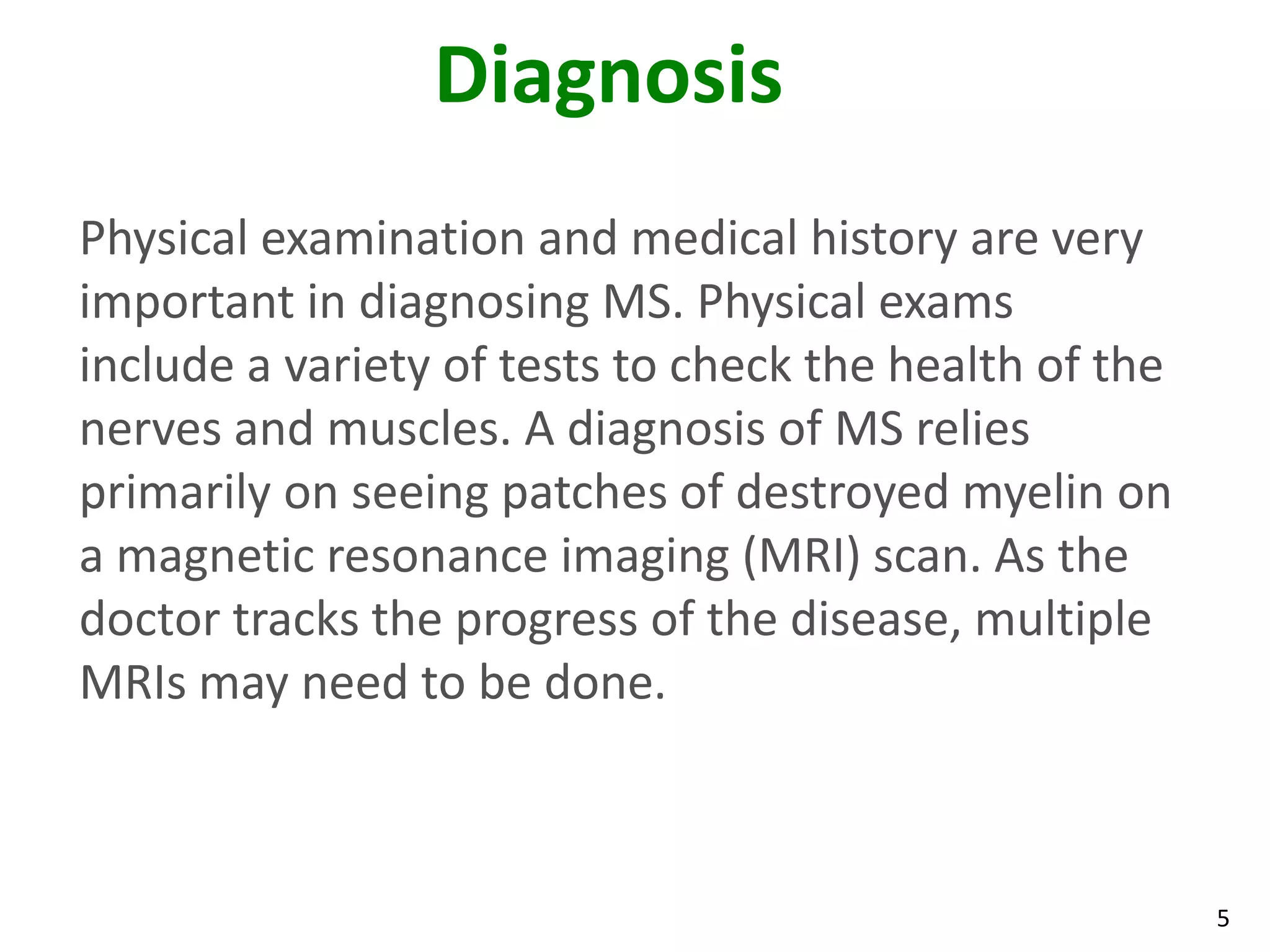 Diagnosis
Physical examination and medical history are very
important in diagnosing MS. Physical exams
include a variety of tests to check the health of the
nerves and muscles. A diagnosis of MS relies
primarily on seeing patches of destroyed myelin on
a magnetic resonance imaging (MRI) scan. As the
doctor tracks the progress of the disease, multiple
MRIs may need to be done.



                                                        5
 