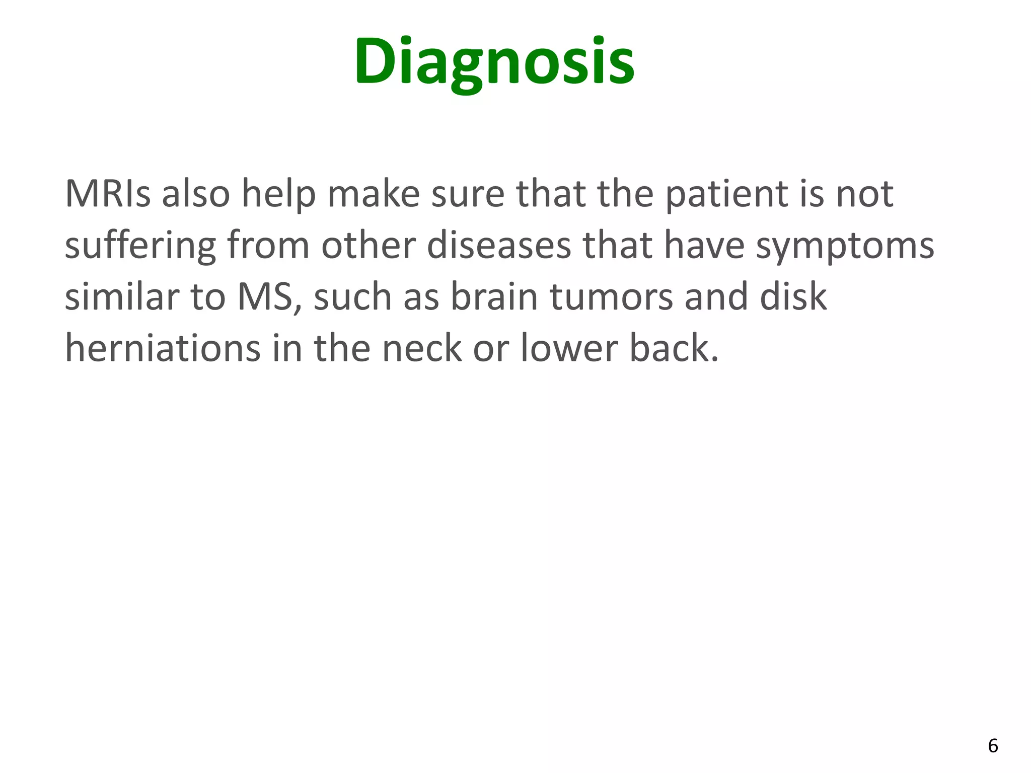 Diagnosis
MRIs also help make sure that the patient is not
suffering from other diseases that have symptoms
similar to MS, such as brain tumors and disk
herniations in the neck or lower back.




                                                   6
 
