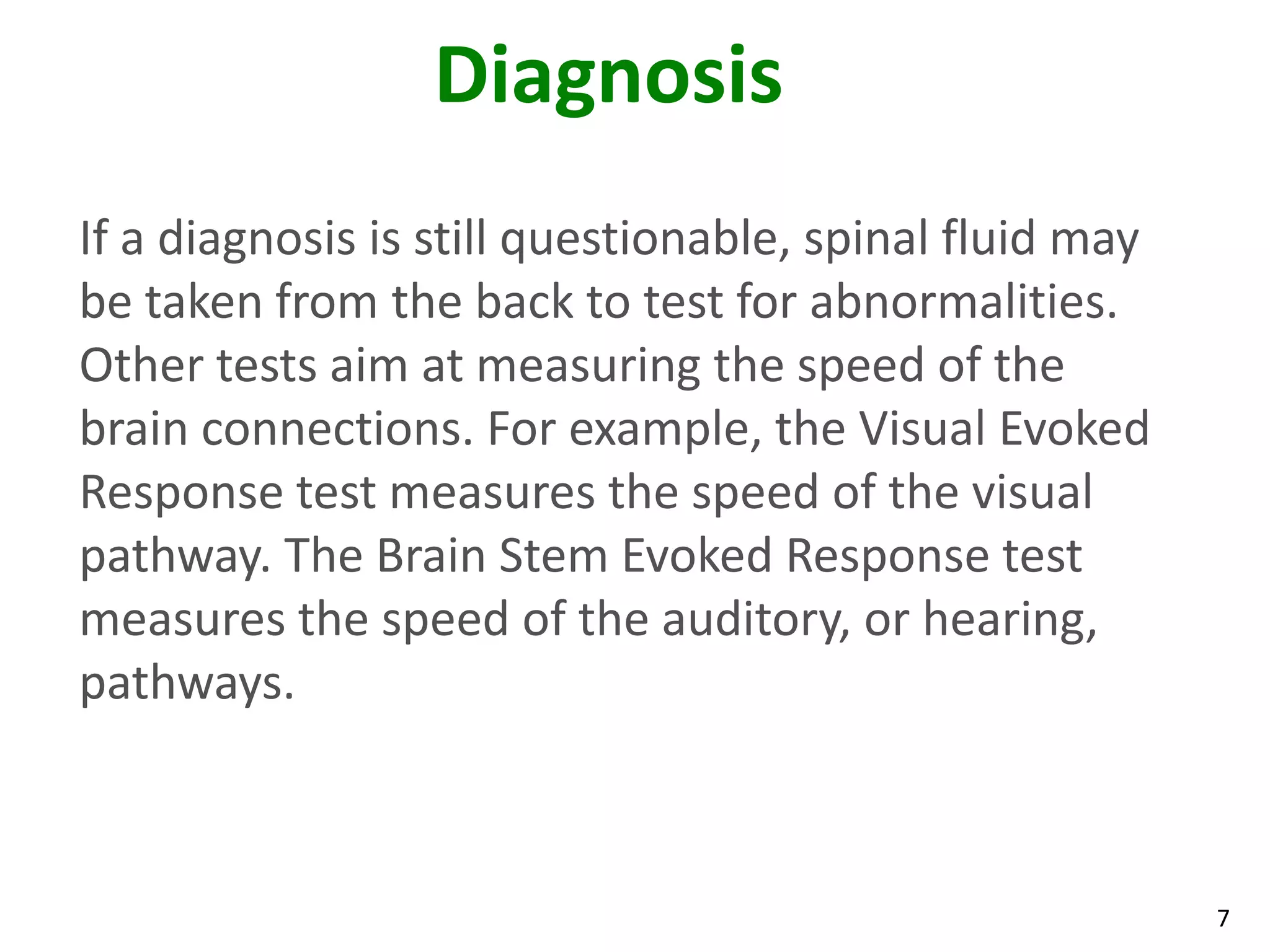 Diagnosis
If a diagnosis is still questionable, spinal fluid may
be taken from the back to test for abnormalities.
Other tests aim at measuring the speed of the
brain connections. For example, the Visual Evoked
Response test measures the speed of the visual
pathway. The Brain Stem Evoked Response test
measures the speed of the auditory, or hearing,
pathways.



                                                         7
 