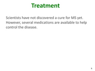 Treatment
Scientists have not discovered a cure for MS yet.
However, several medications are available to help
control the disease.




                                                     9
 