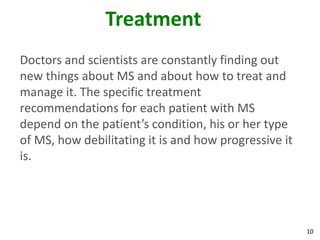 Treatment
Doctors and scientists are constantly finding out
new things about MS and about how to treat and
manage it. The specific treatment
recommendations for each patient with MS
depend on the patient’s condition, his or her type
of MS, how debilitating it is and how progressive it
is.




                                                       10
 