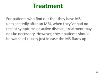 Treatment
For patients who find out that they have MS
unexpectedly after an MRI, when they’ve had no
recent symptoms or active disease, treatment may
not be necessary. However, these patients should
be watched closely just in case the MS flares up.




                                                    11
 
