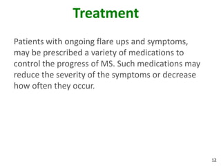 Treatment
Patients with ongoing flare ups and symptoms,
may be prescribed a variety of medications to
control the progress of MS. Such medications may
reduce the severity of the symptoms or decrease
how often they occur.




                                                   12
 