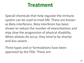 Treatment
Special chemicals that help regulate the immune
system can be used to treat MS. These are known
as Beta interferons. Beta interferon has been
shown to reduce the number of exacerbations and
may slow the progression of physical disability.
When attacks do occur, they tend to be shorter
and less severe.
Three types and or formulations have been
approved by the FDA. These are:

                                                   13
 