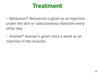 Treatment
-- Betaseron® Betaseron is given as an injection
under the skin or subcutaneous injection every
other day.
-- Avonex® Avonex is given once a week as an
injection in the muscles.




                                                   14
 