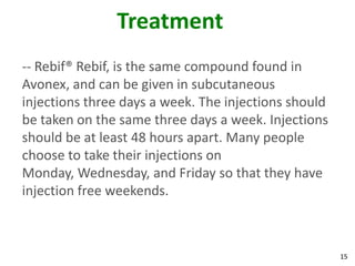 Treatment
-- Rebif® Rebif, is the same compound found in
Avonex, and can be given in subcutaneous
injections three days a week. The injections should
be taken on the same three days a week. Injections
should be at least 48 hours apart. Many people
choose to take their injections on
Monday, Wednesday, and Friday so that they have
injection free weekends.



                                                      15
 
