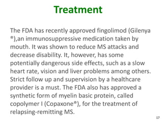 Treatment
The FDA has recently approved fingolimod (Gilenya
®),an immunosuppressive medication taken by
mouth. It was shown to reduce MS attacks and
decrease disability. It, however, has some
potentially dangerous side effects, such as a slow
heart rate, vision and liver problems among others.
Strict follow up and supervision by a healthcare
provider is a must. The FDA also has approved a
synthetic form of myelin basic protein, called
copolymer I (Copaxone®), for the treatment of
relapsing-remitting MS.
                                                      17
 