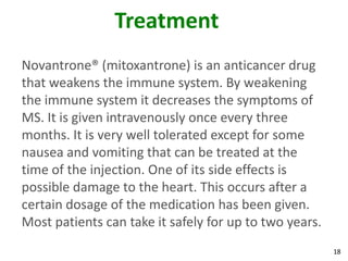 Treatment
Novantrone® (mitoxantrone) is an anticancer drug
that weakens the immune system. By weakening
the immune system it decreases the symptoms of
MS. It is given intravenously once every three
months. It is very well tolerated except for some
nausea and vomiting that can be treated at the
time of the injection. One of its side effects is
possible damage to the heart. This occurs after a
certain dosage of the medication has been given.
Most patients can take it safely for up to two years.
                                                        18
 
