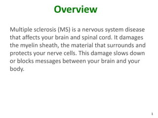 Overview
Multiple sclerosis (MS) is a nervous system disease
that affects your brain and spinal cord. It damages
the myelin sheath, the material that surrounds and
protects your nerve cells. This damage slows down
or blocks messages between your brain and your
body.




                                                      1
 