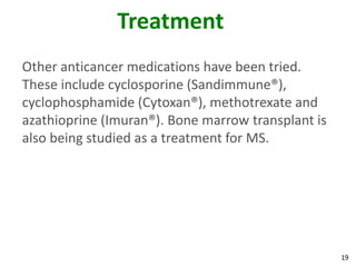 Treatment
Other anticancer medications have been tried.
These include cyclosporine (Sandimmune®),
cyclophosphamide (Cytoxan®), methotrexate and
azathioprine (Imuran®). Bone marrow transplant is
also being studied as a treatment for MS.




                                                    19
 