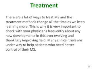Treatment
There are a lot of ways to treat MS and the
treatment methods change all the time as we keep
learning more. This is why it is very important to
check with your physicians frequently about any
new developments in this ever evolving and
thankfully improving field. Many clinical trials are
under way to help patients who need better
control of their MS.



                                                       22
 