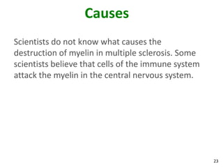 Causes
Scientists do not know what causes the
destruction of myelin in multiple sclerosis. Some
scientists believe that cells of the immune system
attack the myelin in the central nervous system.




                                                     23
 