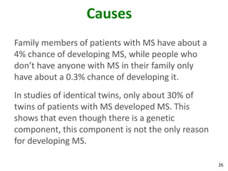 Causes
Family members of patients with MS have about a
4% chance of developing MS, while people who
don’t have anyone with MS in their family only
have about a 0.3% chance of developing it.
In studies of identical twins, only about 30% of
twins of patients with MS developed MS. This
shows that even though there is a genetic
component, this component is not the only reason
for developing MS.

                                                   26
 