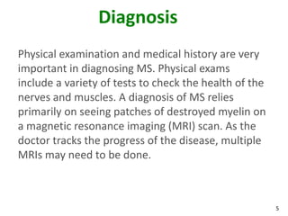 Diagnosis
Physical examination and medical history are very
important in diagnosing MS. Physical exams
include a variety of tests to check the health of the
nerves and muscles. A diagnosis of MS relies
primarily on seeing patches of destroyed myelin on
a magnetic resonance imaging (MRI) scan. As the
doctor tracks the progress of the disease, multiple
MRIs may need to be done.



                                                        5
 