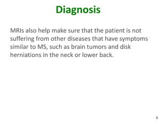 Diagnosis
MRIs also help make sure that the patient is not
suffering from other diseases that have symptoms
similar to MS, such as brain tumors and disk
herniations in the neck or lower back.




                                                   6
 