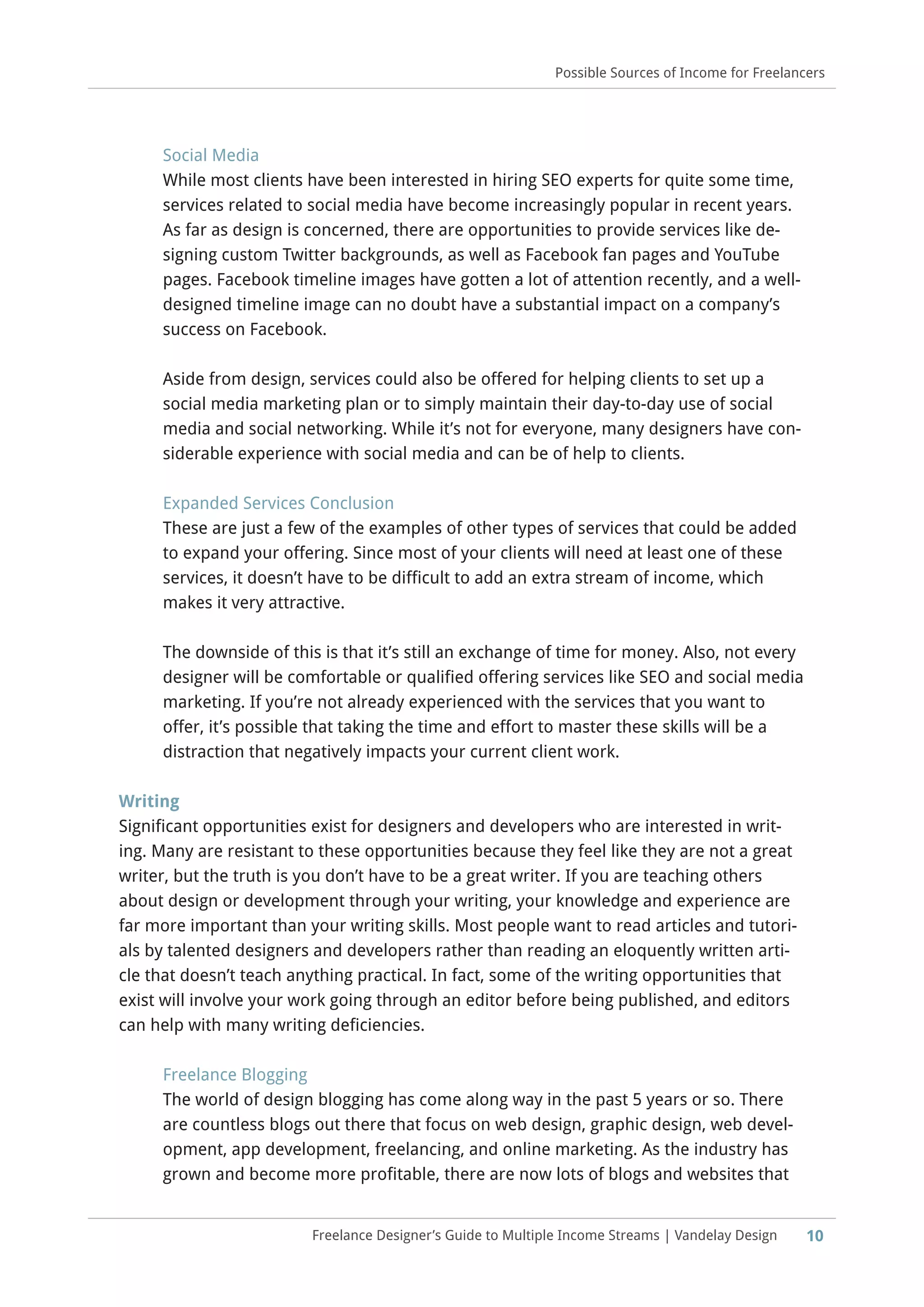 10Freelance Designer’s Guide to Multiple Income Streams | Vandelay Design
Possible Sources of Income for Freelancers
Social Media
While most clients have been interested in hiring SEO experts for quite some time,
services related to social media have become increasingly popular in recent years.
As far as design is concerned, there are opportunities to provide services like de-
signing custom Twitter backgrounds, as well as Facebook fan pages and YouTube
pages. Facebook timeline images have gotten a lot of attention recently, and a well-
designed timeline image can no doubt have a substantial impact on a company’s
success on Facebook.
Aside from design, services could also be offered for helping clients to set up a
social media marketing plan or to simply maintain their day-to-day use of social
media and social networking. While it’s not for everyone, many designers have con-
siderable experience with social media and can be of help to clients.
Expanded Services Conclusion
These are just a few of the examples of other types of services that could be added
to expand your offering. Since most of your clients will need at least one of these
services, it doesn’t have to be difficult to add an extra stream of income, which
makes it very attractive.
The downside of this is that it’s still an exchange of time for money. Also, not every
designer will be comfortable or qualified offering services like SEO and social media
marketing. If you’re not already experienced with the services that you want to
offer, it’s possible that taking the time and effort to master these skills will be a
distraction that negatively impacts your current client work.
Writing
Significant opportunities exist for designers and developers who are interested in writ-
ing. Many are resistant to these opportunities because they feel like they are not a great
writer, but the truth is you don’t have to be a great writer. If you are teaching others
about design or development through your writing, your knowledge and experience are
far more important than your writing skills. Most people want to read articles and tutori-
als by talented designers and developers rather than reading an eloquently written arti-
cle that doesn’t teach anything practical. In fact, some of the writing opportunities that
exist will involve your work going through an editor before being published, and editors
can help with many writing deficiencies.
Freelance Blogging
The world of design blogging has come along way in the past 5 years or so. There
are countless blogs out there that focus on web design, graphic design, web devel-
opment, app development, freelancing, and online marketing. As the industry has
grown and become more profitable, there are now lots of blogs and websites that
 