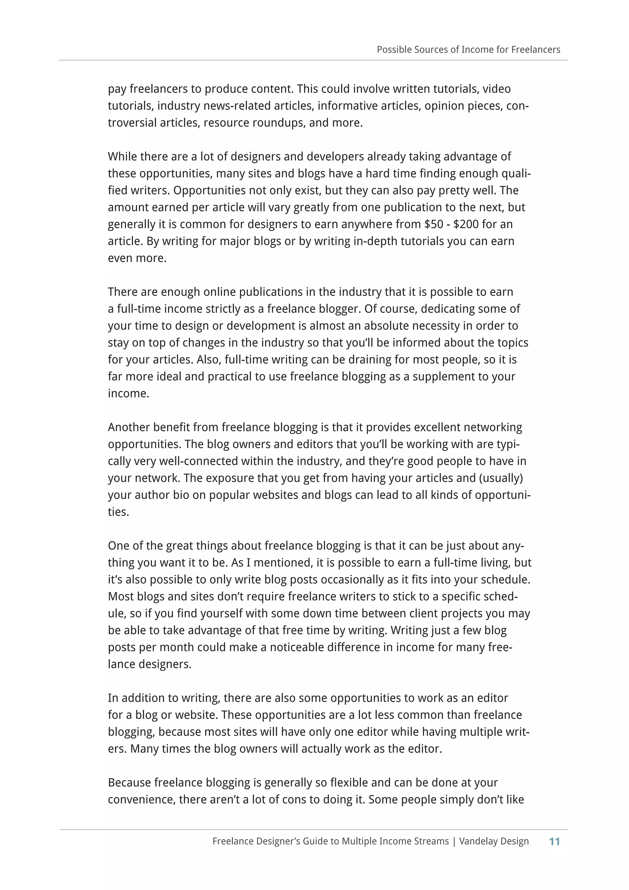 11
Possible Sources of Income for Freelancers
Freelance Designer’s Guide to Multiple Income Streams | Vandelay Design
pay freelancers to produce content. This could involve written tutorials, video
tutorials, industry news-related articles, informative articles, opinion pieces, con-
troversial articles, resource roundups, and more.
While there are a lot of designers and developers already taking advantage of
these opportunities, many sites and blogs have a hard time finding enough quali-
fied writers. Opportunities not only exist, but they can also pay pretty well. The
amount earned per article will vary greatly from one publication to the next, but
generally it is common for designers to earn anywhere from $50 - $200 for an
article. By writing for major blogs or by writing in-depth tutorials you can earn
even more.
There are enough online publications in the industry that it is possible to earn
a full-time income strictly as a freelance blogger. Of course, dedicating some of
your time to design or development is almost an absolute necessity in order to
stay on top of changes in the industry so that you’ll be informed about the topics
for your articles. Also, full-time writing can be draining for most people, so it is
far more ideal and practical to use freelance blogging as a supplement to your
income.
Another benefit from freelance blogging is that it provides excellent networking
opportunities. The blog owners and editors that you’ll be working with are typi-
cally very well-connected within the industry, and they’re good people to have in
your network. The exposure that you get from having your articles and (usually)
your author bio on popular websites and blogs can lead to all kinds of opportuni-
ties.
One of the great things about freelance blogging is that it can be just about any-
thing you want it to be. As I mentioned, it is possible to earn a full-time living, but
it’s also possible to only write blog posts occasionally as it fits into your schedule.
Most blogs and sites don’t require freelance writers to stick to a specific sched-
ule, so if you find yourself with some down time between client projects you may
be able to take advantage of that free time by writing. Writing just a few blog
posts per month could make a noticeable difference in income for many free-
lance designers.
In addition to writing, there are also some opportunities to work as an editor
for a blog or website. These opportunities are a lot less common than freelance
blogging, because most sites will have only one editor while having multiple writ-
ers. Many times the blog owners will actually work as the editor.
Because freelance blogging is generally so flexible and can be done at your
convenience, there aren’t a lot of cons to doing it. Some people simply don’t like
 