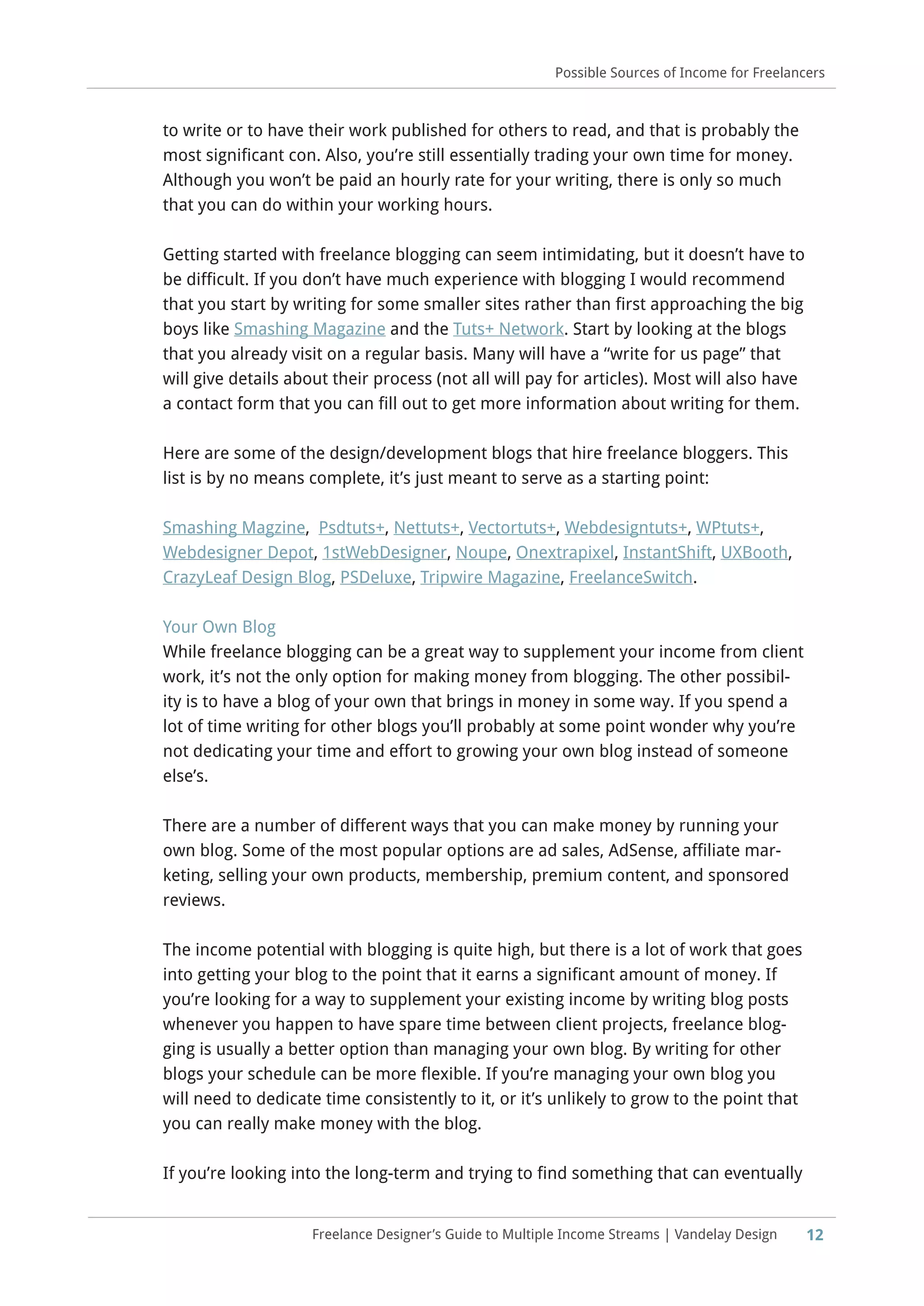 12Freelance Designer’s Guide to Multiple Income Streams | Vandelay Design
Possible Sources of Income for Freelancers
to write or to have their work published for others to read, and that is probably the
most significant con. Also, you’re still essentially trading your own time for money.
Although you won’t be paid an hourly rate for your writing, there is only so much
that you can do within your working hours.
Getting started with freelance blogging can seem intimidating, but it doesn’t have to
be difficult. If you don’t have much experience with blogging I would recommend
that you start by writing for some smaller sites rather than first approaching the big
boys like Smashing Magazine and the Tuts+ Network. Start by looking at the blogs
that you already visit on a regular basis. Many will have a “write for us page” that
will give details about their process (not all will pay for articles). Most will also have
a contact form that you can fill out to get more information about writing for them.
Here are some of the design/development blogs that hire freelance bloggers. This
list is by no means complete, it’s just meant to serve as a starting point:
Smashing Magzine, Psdtuts+, Nettuts+, Vectortuts+, Webdesigntuts+, WPtuts+,
Webdesigner Depot, 1stWebDesigner, Noupe, Onextrapixel, InstantShift, UXBooth,
CrazyLeaf Design Blog, PSDeluxe, Tripwire Magazine, FreelanceSwitch.
Your Own Blog
While freelance blogging can be a great way to supplement your income from client
work, it’s not the only option for making money from blogging. The other possibil-
ity is to have a blog of your own that brings in money in some way. If you spend a
lot of time writing for other blogs you’ll probably at some point wonder why you’re
not dedicating your time and effort to growing your own blog instead of someone
else’s.
There are a number of different ways that you can make money by running your
own blog. Some of the most popular options are ad sales, AdSense, affiliate mar-
keting, selling your own products, membership, premium content, and sponsored
reviews.
The income potential with blogging is quite high, but there is a lot of work that goes
into getting your blog to the point that it earns a significant amount of money. If
you’re looking for a way to supplement your existing income by writing blog posts
whenever you happen to have spare time between client projects, freelance blog-
ging is usually a better option than managing your own blog. By writing for other
blogs your schedule can be more flexible. If you’re managing your own blog you
will need to dedicate time consistently to it, or it’s unlikely to grow to the point that
you can really make money with the blog.
If you’re looking into the long-term and trying to find something that can eventually
 