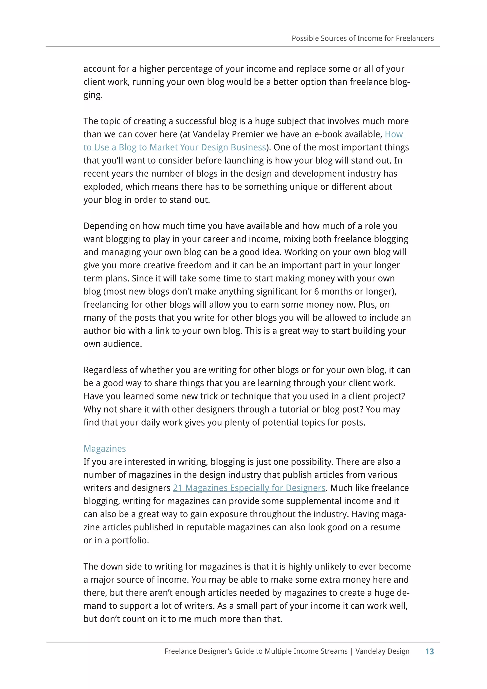 13
Possible Sources of Income for Freelancers
Freelance Designer’s Guide to Multiple Income Streams | Vandelay Design
account for a higher percentage of your income and replace some or all of your
client work, running your own blog would be a better option than freelance blog-
ging.
The topic of creating a successful blog is a huge subject that involves much more
than we can cover here (at Vandelay Premier we have an e-book available, How
to Use a Blog to Market Your Design Business). One of the most important things
that you’ll want to consider before launching is how your blog will stand out. In
recent years the number of blogs in the design and development industry has
exploded, which means there has to be something unique or different about
your blog in order to stand out.
Depending on how much time you have available and how much of a role you
want blogging to play in your career and income, mixing both freelance blogging
and managing your own blog can be a good idea. Working on your own blog will
give you more creative freedom and it can be an important part in your longer
term plans. Since it will take some time to start making money with your own
blog (most new blogs don’t make anything significant for 6 months or longer),
freelancing for other blogs will allow you to earn some money now. Plus, on
many of the posts that you write for other blogs you will be allowed to include an
author bio with a link to your own blog. This is a great way to start building your
own audience.
Regardless of whether you are writing for other blogs or for your own blog, it can
be a good way to share things that you are learning through your client work.
Have you learned some new trick or technique that you used in a client project?
Why not share it with other designers through a tutorial or blog post? You may
find that your daily work gives you plenty of potential topics for posts.
Magazines
If you are interested in writing, blogging is just one possibility. There are also a
number of magazines in the design industry that publish articles from various
writers and designers 21 Magazines Especially for Designers. Much like freelance
blogging, writing for magazines can provide some supplemental income and it
can also be a great way to gain exposure throughout the industry. Having maga-
zine articles published in reputable magazines can also look good on a resume
or in a portfolio.
The down side to writing for magazines is that it is highly unlikely to ever become
a major source of income. You may be able to make some extra money here and
there, but there aren’t enough articles needed by magazines to create a huge de-
mand to support a lot of writers. As a small part of your income it can work well,
but don’t count on it to me much more than that.
 