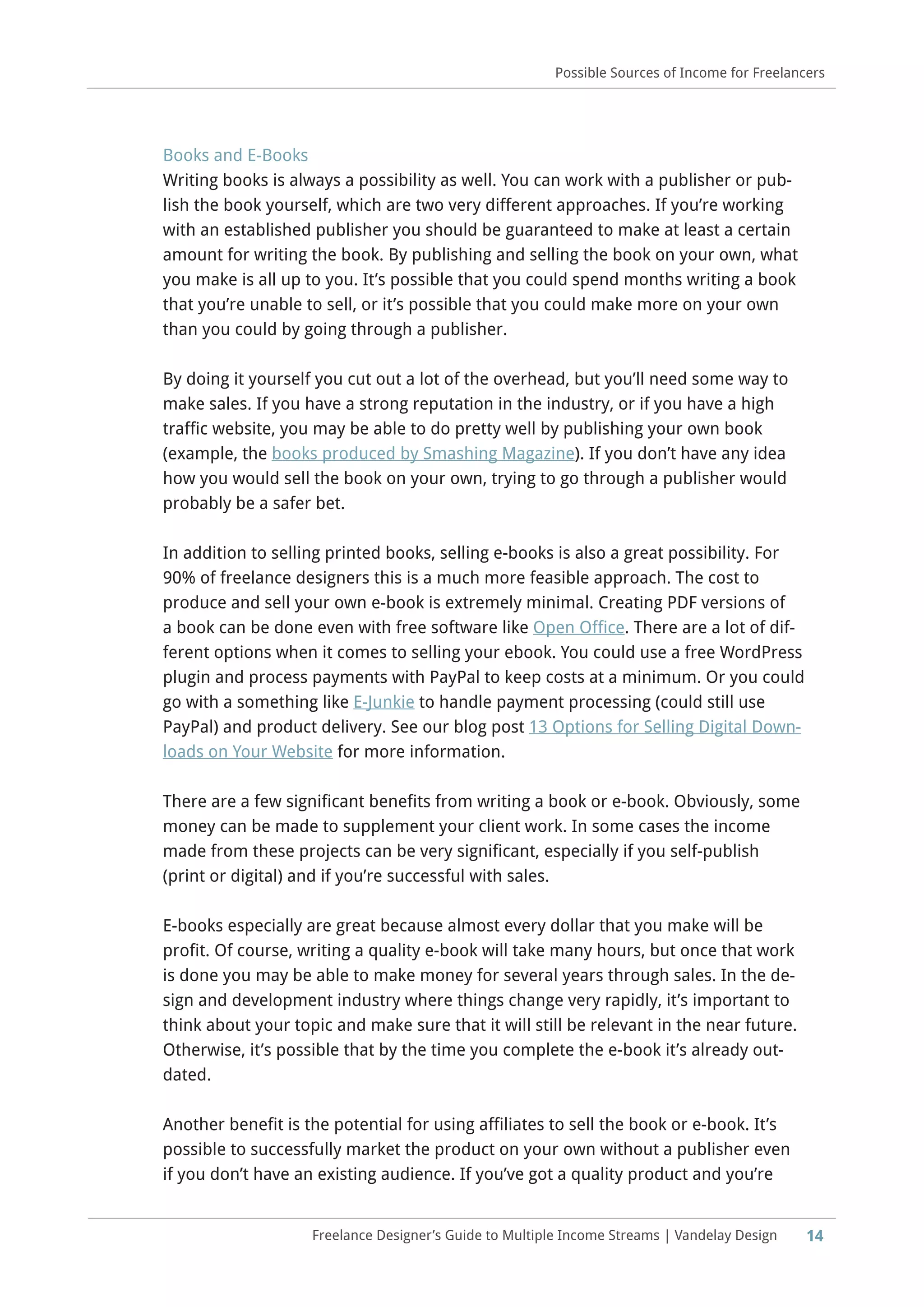 14Freelance Designer’s Guide to Multiple Income Streams | Vandelay Design
Possible Sources of Income for Freelancers
Books and E-Books
Writing books is always a possibility as well. You can work with a publisher or pub-
lish the book yourself, which are two very different approaches. If you’re working
with an established publisher you should be guaranteed to make at least a certain
amount for writing the book. By publishing and selling the book on your own, what
you make is all up to you. It’s possible that you could spend months writing a book
that you’re unable to sell, or it’s possible that you could make more on your own
than you could by going through a publisher.
By doing it yourself you cut out a lot of the overhead, but you’ll need some way to
make sales. If you have a strong reputation in the industry, or if you have a high
traffic website, you may be able to do pretty well by publishing your own book
(example, the books produced by Smashing Magazine). If you don’t have any idea
how you would sell the book on your own, trying to go through a publisher would
probably be a safer bet.
In addition to selling printed books, selling e-books is also a great possibility. For
90% of freelance designers this is a much more feasible approach. The cost to
produce and sell your own e-book is extremely minimal. Creating PDF versions of
a book can be done even with free software like Open Office. There are a lot of dif-
ferent options when it comes to selling your ebook. You could use a free WordPress
plugin and process payments with PayPal to keep costs at a minimum. Or you could
go with a something like E-Junkie to handle payment processing (could still use
PayPal) and product delivery. See our blog post 13 Options for Selling Digital Down-
loads on Your Website for more information.
There are a few significant benefits from writing a book or e-book. Obviously, some
money can be made to supplement your client work. In some cases the income
made from these projects can be very significant, especially if you self-publish
(print or digital) and if you’re successful with sales.
E-books especially are great because almost every dollar that you make will be
profit. Of course, writing a quality e-book will take many hours, but once that work
is done you may be able to make money for several years through sales. In the de-
sign and development industry where things change very rapidly, it’s important to
think about your topic and make sure that it will still be relevant in the near future.
Otherwise, it’s possible that by the time you complete the e-book it’s already out-
dated.
Another benefit is the potential for using affiliates to sell the book or e-book. It’s
possible to successfully market the product on your own without a publisher even
if you don’t have an existing audience. If you’ve got a quality product and you’re
 