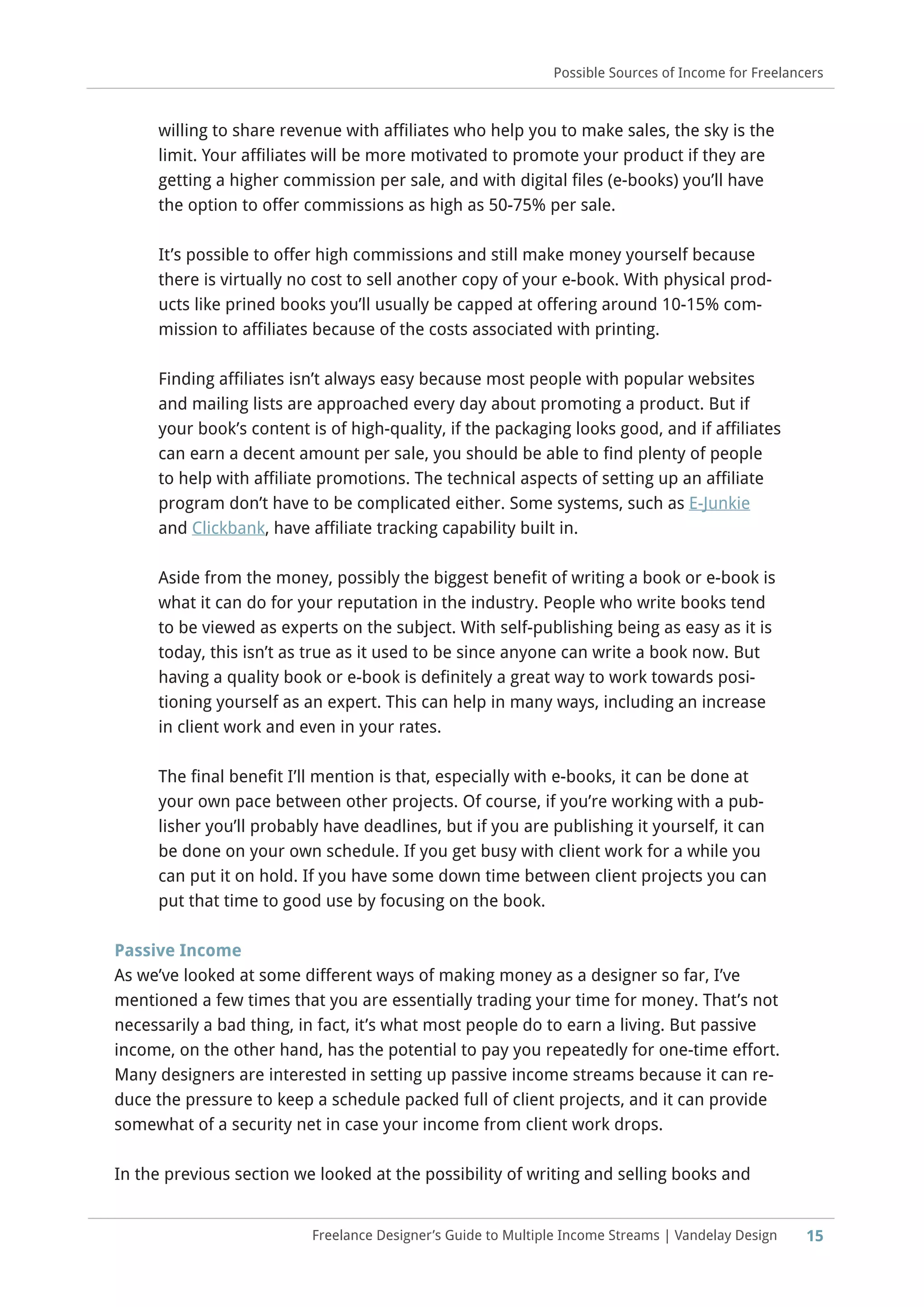 15
Possible Sources of Income for Freelancers
Freelance Designer’s Guide to Multiple Income Streams | Vandelay Design
willing to share revenue with affiliates who help you to make sales, the sky is the
limit. Your affiliates will be more motivated to promote your product if they are
getting a higher commission per sale, and with digital files (e-books) you’ll have
the option to offer commissions as high as 50-75% per sale.
It’s possible to offer high commissions and still make money yourself because
there is virtually no cost to sell another copy of your e-book. With physical prod-
ucts like prined books you’ll usually be capped at offering around 10-15% com-
mission to affiliates because of the costs associated with printing.
Finding affiliates isn’t always easy because most people with popular websites
and mailing lists are approached every day about promoting a product. But if
your book’s content is of high-quality, if the packaging looks good, and if affiliates
can earn a decent amount per sale, you should be able to find plenty of people
to help with affiliate promotions. The technical aspects of setting up an affiliate
program don’t have to be complicated either. Some systems, such as E-Junkie
and Clickbank, have affiliate tracking capability built in.
Aside from the money, possibly the biggest benefit of writing a book or e-book is
what it can do for your reputation in the industry. People who write books tend
to be viewed as experts on the subject. With self-publishing being as easy as it is
today, this isn’t as true as it used to be since anyone can write a book now. But
having a quality book or e-book is definitely a great way to work towards posi-
tioning yourself as an expert. This can help in many ways, including an increase
in client work and even in your rates.
The final benefit I’ll mention is that, especially with e-books, it can be done at
your own pace between other projects. Of course, if you’re working with a pub-
lisher you’ll probably have deadlines, but if you are publishing it yourself, it can
be done on your own schedule. If you get busy with client work for a while you
can put it on hold. If you have some down time between client projects you can
put that time to good use by focusing on the book.
Passive Income
As we’ve looked at some different ways of making money as a designer so far, I’ve
mentioned a few times that you are essentially trading your time for money. That’s not
necessarily a bad thing, in fact, it’s what most people do to earn a living. But passive
income, on the other hand, has the potential to pay you repeatedly for one-time effort.
Many designers are interested in setting up passive income streams because it can re-
duce the pressure to keep a schedule packed full of client projects, and it can provide
somewhat of a security net in case your income from client work drops.
In the previous section we looked at the possibility of writing and selling books and
 
