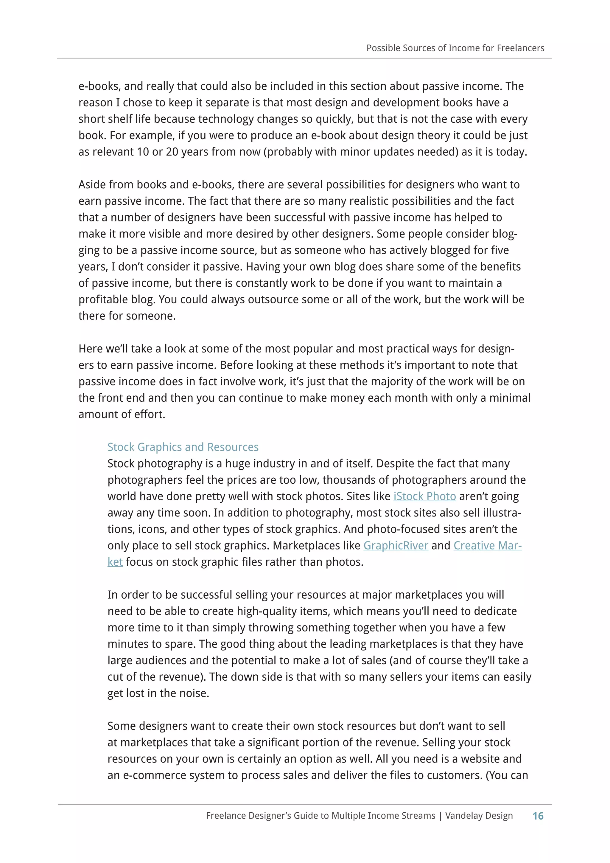 16Freelance Designer’s Guide to Multiple Income Streams | Vandelay Design
Possible Sources of Income for Freelancers
e-books, and really that could also be included in this section about passive income. The
reason I chose to keep it separate is that most design and development books have a
short shelf life because technology changes so quickly, but that is not the case with every
book. For example, if you were to produce an e-book about design theory it could be just
as relevant 10 or 20 years from now (probably with minor updates needed) as it is today.
Aside from books and e-books, there are several possibilities for designers who want to
earn passive income. The fact that there are so many realistic possibilities and the fact
that a number of designers have been successful with passive income has helped to
make it more visible and more desired by other designers. Some people consider blog-
ging to be a passive income source, but as someone who has actively blogged for five
years, I don’t consider it passive. Having your own blog does share some of the benefits
of passive income, but there is constantly work to be done if you want to maintain a
profitable blog. You could always outsource some or all of the work, but the work will be
there for someone.
Here we’ll take a look at some of the most popular and most practical ways for design-
ers to earn passive income. Before looking at these methods it’s important to note that
passive income does in fact involve work, it’s just that the majority of the work will be on
the front end and then you can continue to make money each month with only a minimal
amount of effort.
Stock Graphics and Resources
Stock photography is a huge industry in and of itself. Despite the fact that many
photographers feel the prices are too low, thousands of photographers around the
world have done pretty well with stock photos. Sites like iStock Photo aren’t going
away any time soon. In addition to photography, most stock sites also sell illustra-
tions, icons, and other types of stock graphics. And photo-focused sites aren’t the
only place to sell stock graphics. Marketplaces like GraphicRiver and Creative Mar-
ket focus on stock graphic files rather than photos.
In order to be successful selling your resources at major marketplaces you will
need to be able to create high-quality items, which means you’ll need to dedicate
more time to it than simply throwing something together when you have a few
minutes to spare. The good thing about the leading marketplaces is that they have
large audiences and the potential to make a lot of sales (and of course they’ll take a
cut of the revenue). The down side is that with so many sellers your items can easily
get lost in the noise.
Some designers want to create their own stock resources but don’t want to sell
at marketplaces that take a significant portion of the revenue. Selling your stock
resources on your own is certainly an option as well. All you need is a website and
an e-commerce system to process sales and deliver the files to customers. (You can
 
