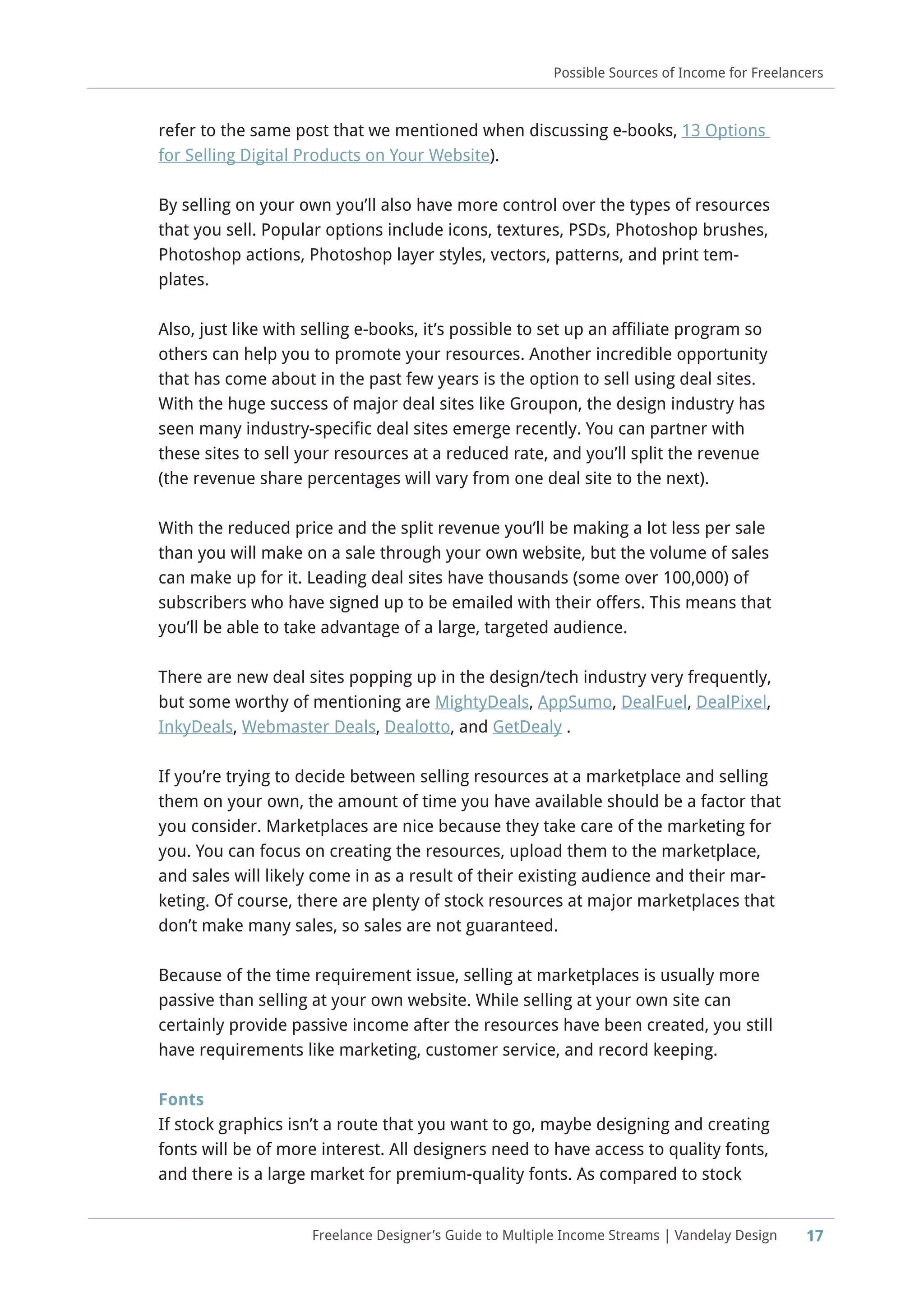 17
Possible Sources of Income for Freelancers
Freelance Designer’s Guide to Multiple Income Streams | Vandelay Design
refer to the same post that we mentioned when discussing e-books, 13 Options
for Selling Digital Products on Your Website).
By selling on your own you’ll also have more control over the types of resources
that you sell. Popular options include icons, textures, PSDs, Photoshop brushes,
Photoshop actions, Photoshop layer styles, vectors, patterns, and print tem-
plates.
Also, just like with selling e-books, it’s possible to set up an affiliate program so
others can help you to promote your resources. Another incredible opportunity
that has come about in the past few years is the option to sell using deal sites.
With the huge success of major deal sites like Groupon, the design industry has
seen many industry-specific deal sites emerge recently. You can partner with
these sites to sell your resources at a reduced rate, and you’ll split the revenue
(the revenue share percentages will vary from one deal site to the next).
With the reduced price and the split revenue you’ll be making a lot less per sale
than you will make on a sale through your own website, but the volume of sales
can make up for it. Leading deal sites have thousands (some over 100,000) of
subscribers who have signed up to be emailed with their offers. This means that
you’ll be able to take advantage of a large, targeted audience.
There are new deal sites popping up in the design/tech industry very frequently,
but some worthy of mentioning are MightyDeals, AppSumo, DealFuel, DealPixel,
InkyDeals, Webmaster Deals, Dealotto, and GetDealy .
If you’re trying to decide between selling resources at a marketplace and selling
them on your own, the amount of time you have available should be a factor that
you consider. Marketplaces are nice because they take care of the marketing for
you. You can focus on creating the resources, upload them to the marketplace,
and sales will likely come in as a result of their existing audience and their mar-
keting. Of course, there are plenty of stock resources at major marketplaces that
don’t make many sales, so sales are not guaranteed.
Because of the time requirement issue, selling at marketplaces is usually more
passive than selling at your own website. While selling at your own site can
certainly provide passive income after the resources have been created, you still
have requirements like marketing, customer service, and record keeping.
Fonts
If stock graphics isn’t a route that you want to go, maybe designing and creating
fonts will be of more interest. All designers need to have access to quality fonts,
and there is a large market for premium-quality fonts. As compared to stock
 