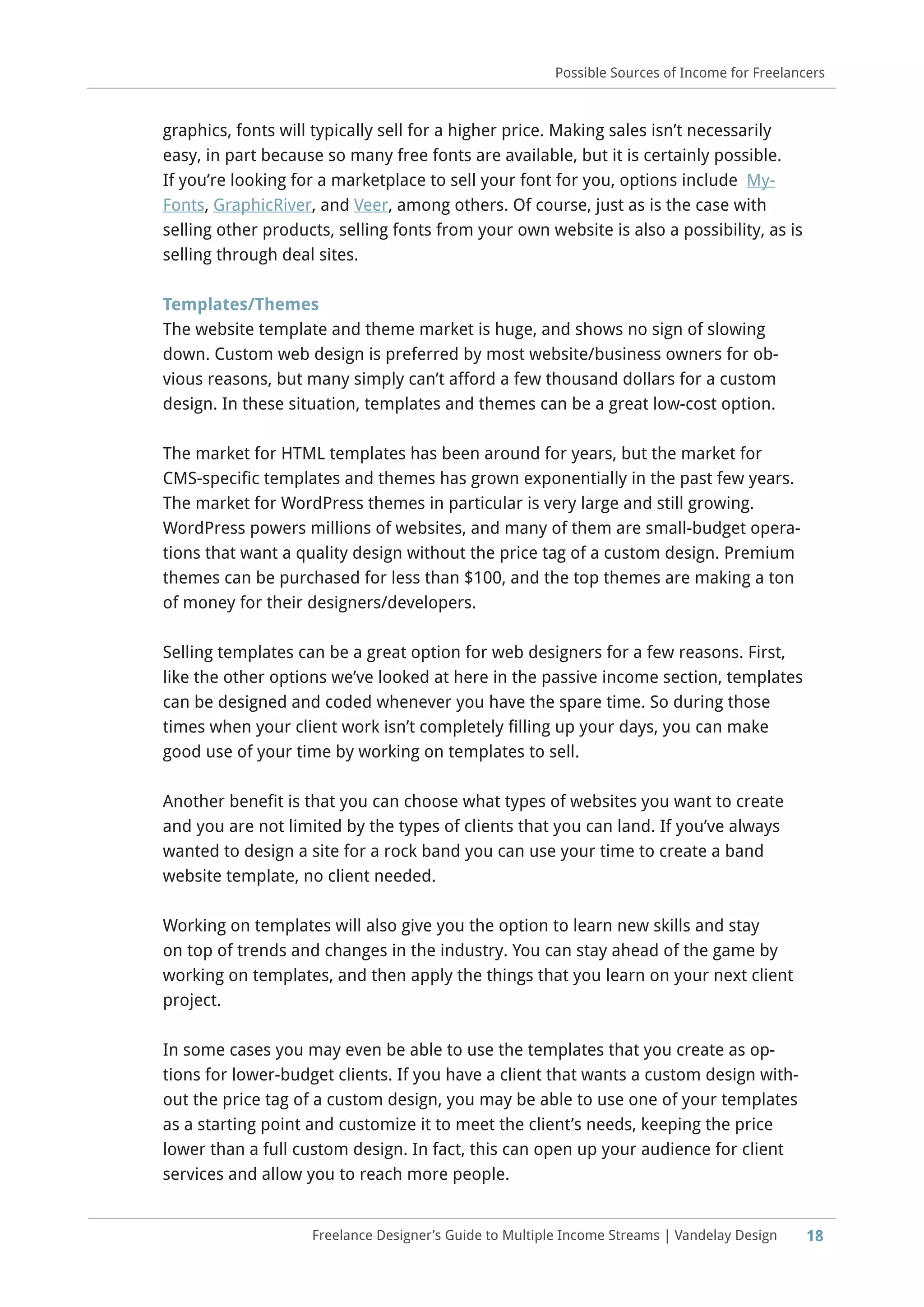 18Freelance Designer’s Guide to Multiple Income Streams | Vandelay Design
Possible Sources of Income for Freelancers
graphics, fonts will typically sell for a higher price. Making sales isn’t necessarily
easy, in part because so many free fonts are available, but it is certainly possible.
If you’re looking for a marketplace to sell your font for you, options include My-
Fonts, GraphicRiver, and Veer, among others. Of course, just as is the case with
selling other products, selling fonts from your own website is also a possibility, as is
selling through deal sites.
Templates/Themes
The website template and theme market is huge, and shows no sign of slowing
down. Custom web design is preferred by most website/business owners for ob-
vious reasons, but many simply can’t afford a few thousand dollars for a custom
design. In these situation, templates and themes can be a great low-cost option.
The market for HTML templates has been around for years, but the market for
CMS-specific templates and themes has grown exponentially in the past few years.
The market for WordPress themes in particular is very large and still growing.
WordPress powers millions of websites, and many of them are small-budget opera-
tions that want a quality design without the price tag of a custom design. Premium
themes can be purchased for less than $100, and the top themes are making a ton
of money for their designers/developers.
Selling templates can be a great option for web designers for a few reasons. First,
like the other options we’ve looked at here in the passive income section, templates
can be designed and coded whenever you have the spare time. So during those
times when your client work isn’t completely filling up your days, you can make
good use of your time by working on templates to sell.
Another benefit is that you can choose what types of websites you want to create
and you are not limited by the types of clients that you can land. If you’ve always
wanted to design a site for a rock band you can use your time to create a band
website template, no client needed.
Working on templates will also give you the option to learn new skills and stay
on top of trends and changes in the industry. You can stay ahead of the game by
working on templates, and then apply the things that you learn on your next client
project.
In some cases you may even be able to use the templates that you create as op-
tions for lower-budget clients. If you have a client that wants a custom design with-
out the price tag of a custom design, you may be able to use one of your templates
as a starting point and customize it to meet the client’s needs, keeping the price
lower than a full custom design. In fact, this can open up your audience for client
services and allow you to reach more people.
 