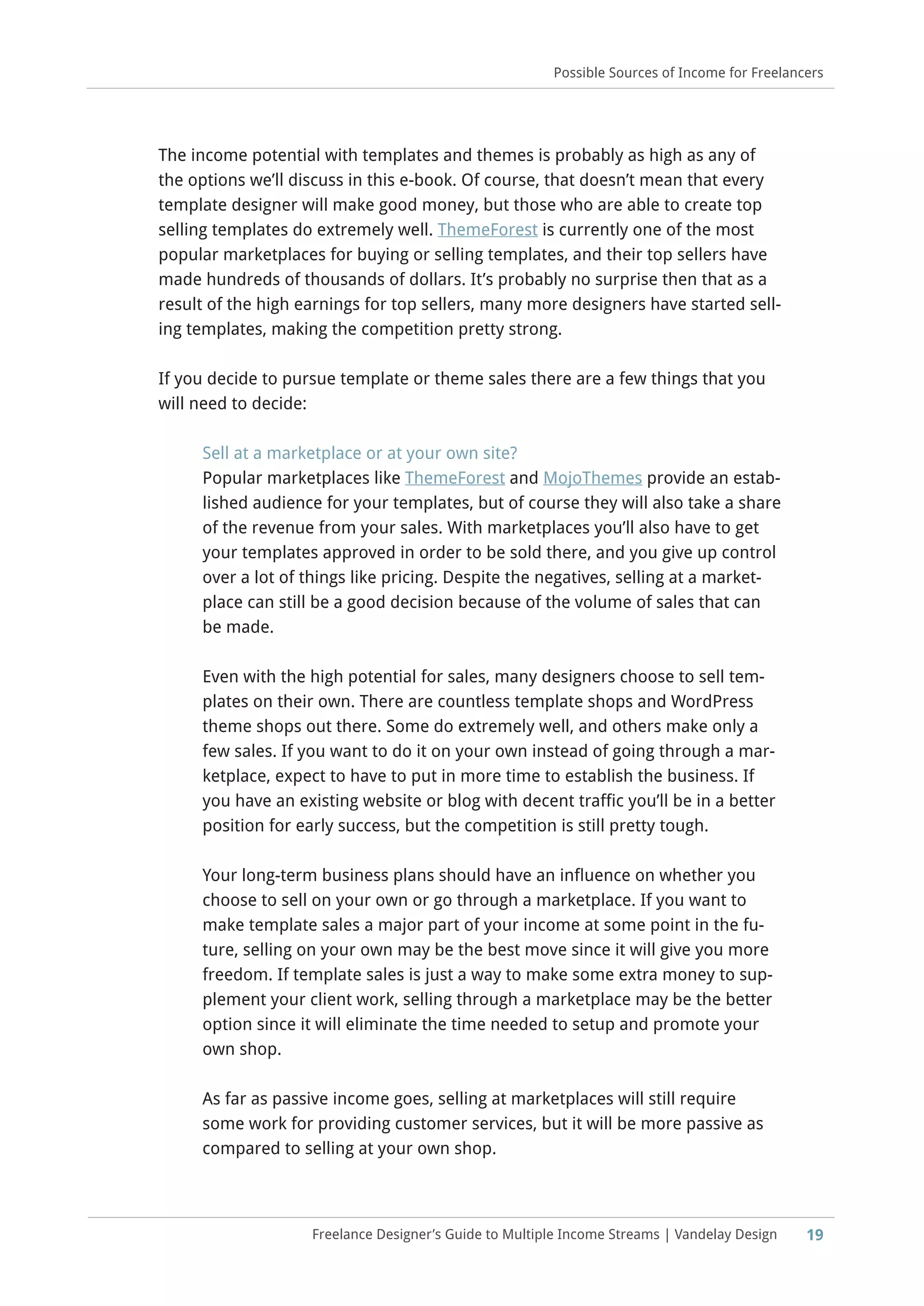 Freelance Designer’s Guide to Multiple Income Streams | Vandelay Design 19
Possible Sources of Income for Freelancers
The income potential with templates and themes is probably as high as any of
the options we’ll discuss in this e-book. Of course, that doesn’t mean that every
template designer will make good money, but those who are able to create top
selling templates do extremely well. ThemeForest is currently one of the most
popular marketplaces for buying or selling templates, and their top sellers have
made hundreds of thousands of dollars. It’s probably no surprise then that as a
result of the high earnings for top sellers, many more designers have started sell-
ing templates, making the competition pretty strong.
If you decide to pursue template or theme sales there are a few things that you
will need to decide:
Sell at a marketplace or at your own site?
Popular marketplaces like ThemeForest and MojoThemes provide an estab-
lished audience for your templates, but of course they will also take a share
of the revenue from your sales. With marketplaces you’ll also have to get
your templates approved in order to be sold there, and you give up control
over a lot of things like pricing. Despite the negatives, selling at a market-
place can still be a good decision because of the volume of sales that can
be made.
Even with the high potential for sales, many designers choose to sell tem-
plates on their own. There are countless template shops and WordPress
theme shops out there. Some do extremely well, and others make only a
few sales. If you want to do it on your own instead of going through a mar-
ketplace, expect to have to put in more time to establish the business. If
you have an existing website or blog with decent traffic you’ll be in a better
position for early success, but the competition is still pretty tough.
Your long-term business plans should have an influence on whether you
choose to sell on your own or go through a marketplace. If you want to
make template sales a major part of your income at some point in the fu-
ture, selling on your own may be the best move since it will give you more
freedom. If template sales is just a way to make some extra money to sup-
plement your client work, selling through a marketplace may be the better
option since it will eliminate the time needed to setup and promote your
own shop.
As far as passive income goes, selling at marketplaces will still require
some work for providing customer services, but it will be more passive as
compared to selling at your own shop.
 