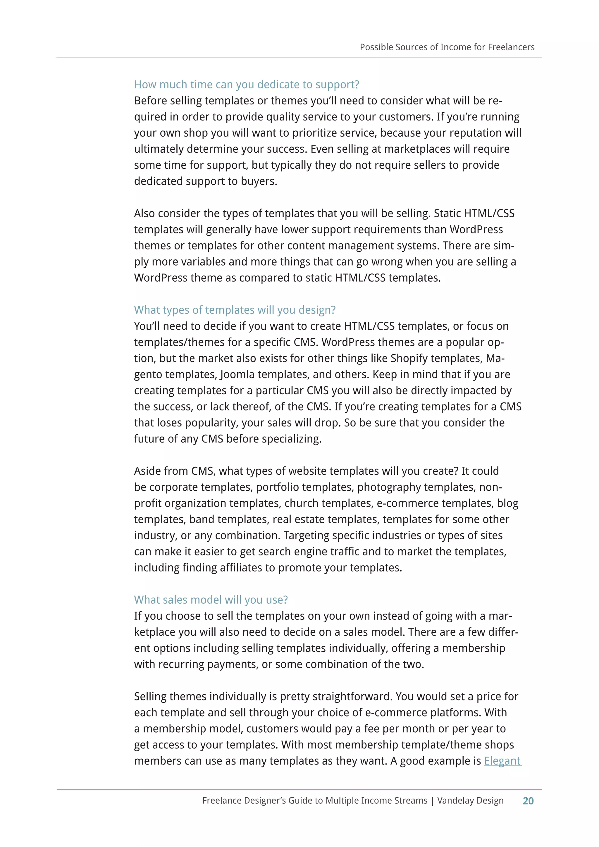 20Freelance Designer’s Guide to Multiple Income Streams | Vandelay Design
Possible Sources of Income for Freelancers
How much time can you dedicate to support?
Before selling templates or themes you’ll need to consider what will be re-
quired in order to provide quality service to your customers. If you’re running
your own shop you will want to prioritize service, because your reputation will
ultimately determine your success. Even selling at marketplaces will require
some time for support, but typically they do not require sellers to provide
dedicated support to buyers.
Also consider the types of templates that you will be selling. Static HTML/CSS
templates will generally have lower support requirements than WordPress
themes or templates for other content management systems. There are sim-
ply more variables and more things that can go wrong when you are selling a
WordPress theme as compared to static HTML/CSS templates.
What types of templates will you design?
You’ll need to decide if you want to create HTML/CSS templates, or focus on
templates/themes for a specific CMS. WordPress themes are a popular op-
tion, but the market also exists for other things like Shopify templates, Ma-
gento templates, Joomla templates, and others. Keep in mind that if you are
creating templates for a particular CMS you will also be directly impacted by
the success, or lack thereof, of the CMS. If you’re creating templates for a CMS
that loses popularity, your sales will drop. So be sure that you consider the
future of any CMS before specializing.
Aside from CMS, what types of website templates will you create? It could
be corporate templates, portfolio templates, photography templates, non-
profit organization templates, church templates, e-commerce templates, blog
templates, band templates, real estate templates, templates for some other
industry, or any combination. Targeting specific industries or types of sites
can make it easier to get search engine traffic and to market the templates,
including finding affiliates to promote your templates.
What sales model will you use?
If you choose to sell the templates on your own instead of going with a mar-
ketplace you will also need to decide on a sales model. There are a few differ-
ent options including selling templates individually, offering a membership
with recurring payments, or some combination of the two.
Selling themes individually is pretty straightforward. You would set a price for
each template and sell through your choice of e-commerce platforms. With
a membership model, customers would pay a fee per month or per year to
get access to your templates. With most membership template/theme shops
members can use as many templates as they want. A good example is Elegant
 