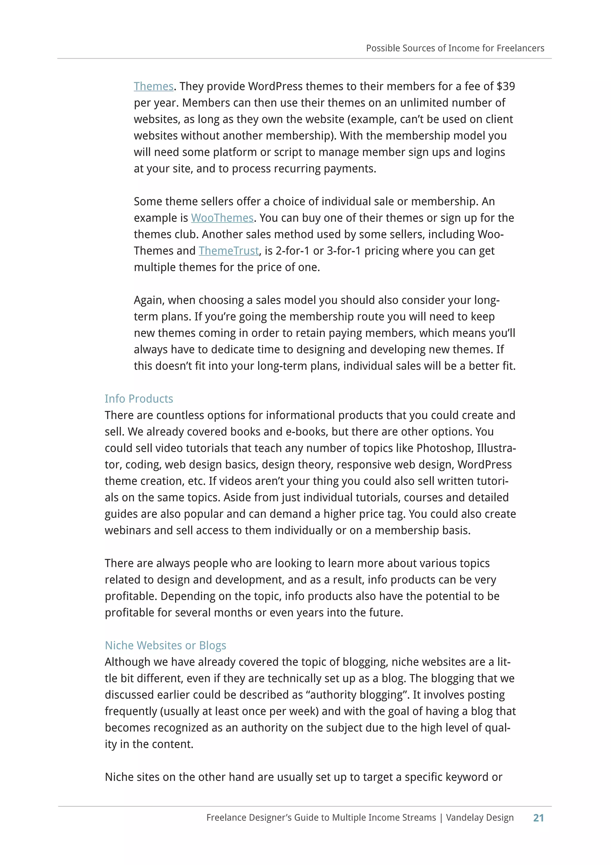 Freelance Designer’s Guide to Multiple Income Streams | Vandelay Design 21
Possible Sources of Income for Freelancers
Themes. They provide WordPress themes to their members for a fee of $39
per year. Members can then use their themes on an unlimited number of
websites, as long as they own the website (example, can’t be used on client
websites without another membership). With the membership model you
will need some platform or script to manage member sign ups and logins
at your site, and to process recurring payments.
Some theme sellers offer a choice of individual sale or membership. An
example is WooThemes. You can buy one of their themes or sign up for the
themes club. Another sales method used by some sellers, including Woo-
Themes and ThemeTrust, is 2-for-1 or 3-for-1 pricing where you can get
multiple themes for the price of one.
Again, when choosing a sales model you should also consider your long-
term plans. If you’re going the membership route you will need to keep
new themes coming in order to retain paying members, which means you’ll
always have to dedicate time to designing and developing new themes. If
this doesn’t fit into your long-term plans, individual sales will be a better fit.
Info Products
There are countless options for informational products that you could create and
sell. We already covered books and e-books, but there are other options. You
could sell video tutorials that teach any number of topics like Photoshop, Illustra-
tor, coding, web design basics, design theory, responsive web design, WordPress
theme creation, etc. If videos aren’t your thing you could also sell written tutori-
als on the same topics. Aside from just individual tutorials, courses and detailed
guides are also popular and can demand a higher price tag. You could also create
webinars and sell access to them individually or on a membership basis.
There are always people who are looking to learn more about various topics
related to design and development, and as a result, info products can be very
profitable. Depending on the topic, info products also have the potential to be
profitable for several months or even years into the future.
Niche Websites or Blogs
Although we have already covered the topic of blogging, niche websites are a lit-
tle bit different, even if they are technically set up as a blog. The blogging that we
discussed earlier could be described as “authority blogging”. It involves posting
frequently (usually at least once per week) and with the goal of having a blog that
becomes recognized as an authority on the subject due to the high level of qual-
ity in the content.
Niche sites on the other hand are usually set up to target a specific keyword or
 