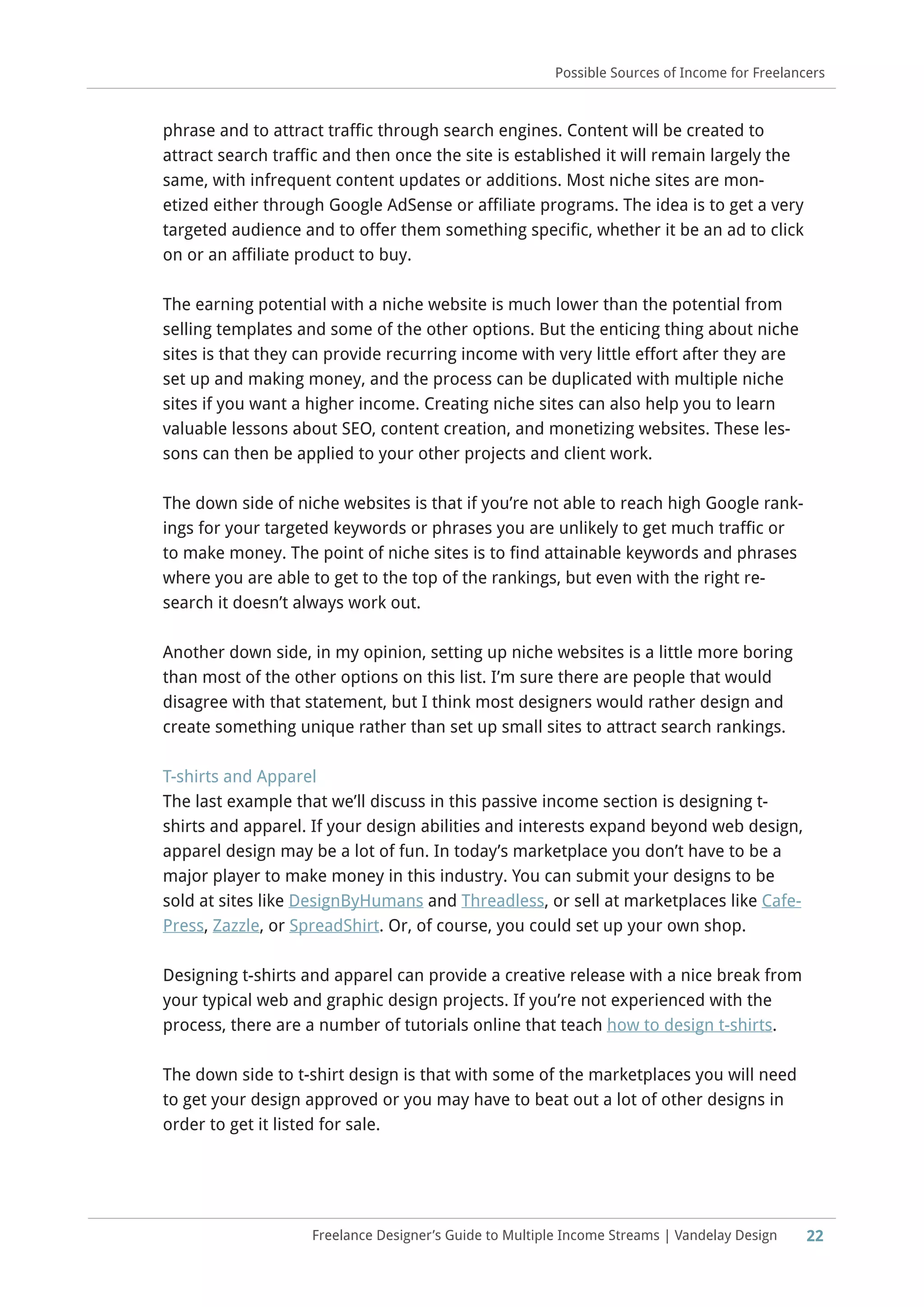 22Freelance Designer’s Guide to Multiple Income Streams | Vandelay Design
Possible Sources of Income for Freelancers
phrase and to attract traffic through search engines. Content will be created to
attract search traffic and then once the site is established it will remain largely the
same, with infrequent content updates or additions. Most niche sites are mon-
etized either through Google AdSense or affiliate programs. The idea is to get a very
targeted audience and to offer them something specific, whether it be an ad to click
on or an affiliate product to buy.
The earning potential with a niche website is much lower than the potential from
selling templates and some of the other options. But the enticing thing about niche
sites is that they can provide recurring income with very little effort after they are
set up and making money, and the process can be duplicated with multiple niche
sites if you want a higher income. Creating niche sites can also help you to learn
valuable lessons about SEO, content creation, and monetizing websites. These les-
sons can then be applied to your other projects and client work.
The down side of niche websites is that if you’re not able to reach high Google rank-
ings for your targeted keywords or phrases you are unlikely to get much traffic or
to make money. The point of niche sites is to find attainable keywords and phrases
where you are able to get to the top of the rankings, but even with the right re-
search it doesn’t always work out.
Another down side, in my opinion, setting up niche websites is a little more boring
than most of the other options on this list. I’m sure there are people that would
disagree with that statement, but I think most designers would rather design and
create something unique rather than set up small sites to attract search rankings.
T-shirts and Apparel
The last example that we’ll discuss in this passive income section is designing t-
shirts and apparel. If your design abilities and interests expand beyond web design,
apparel design may be a lot of fun. In today’s marketplace you don’t have to be a
major player to make money in this industry. You can submit your designs to be
sold at sites like DesignByHumans and Threadless, or sell at marketplaces like Cafe-
Press, Zazzle, or SpreadShirt. Or, of course, you could set up your own shop.
Designing t-shirts and apparel can provide a creative release with a nice break from
your typical web and graphic design projects. If you’re not experienced with the
process, there are a number of tutorials online that teach how to design t-shirts.
The down side to t-shirt design is that with some of the marketplaces you will need
to get your design approved or you may have to beat out a lot of other designs in
order to get it listed for sale.
 