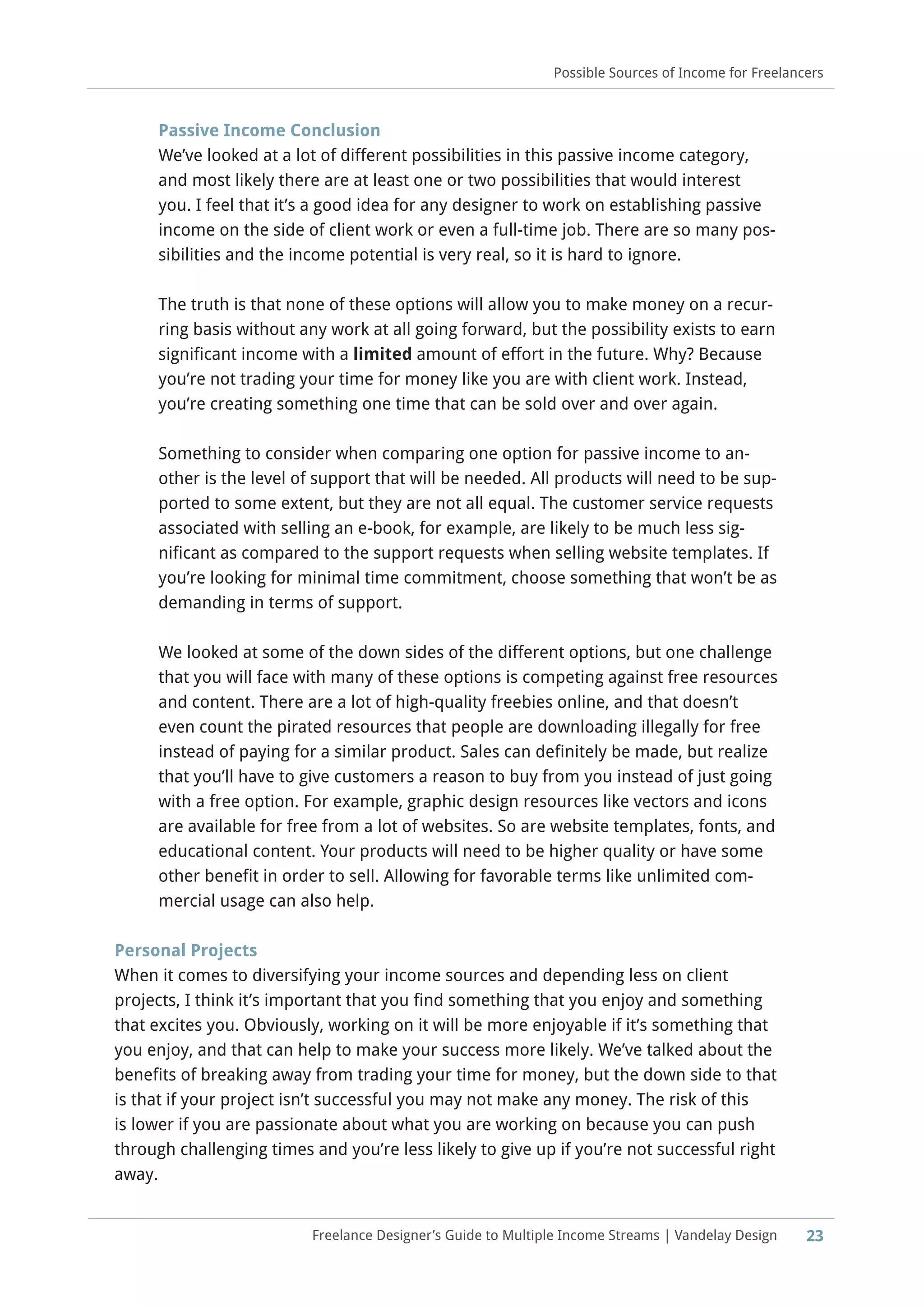 Freelance Designer’s Guide to Multiple Income Streams | Vandelay Design 23
Possible Sources of Income for Freelancers
Passive Income Conclusion
We’ve looked at a lot of different possibilities in this passive income category,
and most likely there are at least one or two possibilities that would interest
you. I feel that it’s a good idea for any designer to work on establishing passive
income on the side of client work or even a full-time job. There are so many pos-
sibilities and the income potential is very real, so it is hard to ignore.
The truth is that none of these options will allow you to make money on a recur-
ring basis without any work at all going forward, but the possibility exists to earn
significant income with a limited amount of effort in the future. Why? Because
you’re not trading your time for money like you are with client work. Instead,
you’re creating something one time that can be sold over and over again.
Something to consider when comparing one option for passive income to an-
other is the level of support that will be needed. All products will need to be sup-
ported to some extent, but they are not all equal. The customer service requests
associated with selling an e-book, for example, are likely to be much less sig-
nificant as compared to the support requests when selling website templates. If
you’re looking for minimal time commitment, choose something that won’t be as
demanding in terms of support.
We looked at some of the down sides of the different options, but one challenge
that you will face with many of these options is competing against free resources
and content. There are a lot of high-quality freebies online, and that doesn’t
even count the pirated resources that people are downloading illegally for free
instead of paying for a similar product. Sales can definitely be made, but realize
that you’ll have to give customers a reason to buy from you instead of just going
with a free option. For example, graphic design resources like vectors and icons
are available for free from a lot of websites. So are website templates, fonts, and
educational content. Your products will need to be higher quality or have some
other benefit in order to sell. Allowing for favorable terms like unlimited com-
mercial usage can also help.
Personal Projects
When it comes to diversifying your income sources and depending less on client
projects, I think it’s important that you find something that you enjoy and something
that excites you. Obviously, working on it will be more enjoyable if it’s something that
you enjoy, and that can help to make your success more likely. We’ve talked about the
benefits of breaking away from trading your time for money, but the down side to that
is that if your project isn’t successful you may not make any money. The risk of this
is lower if you are passionate about what you are working on because you can push
through challenging times and you’re less likely to give up if you’re not successful right
away.
 