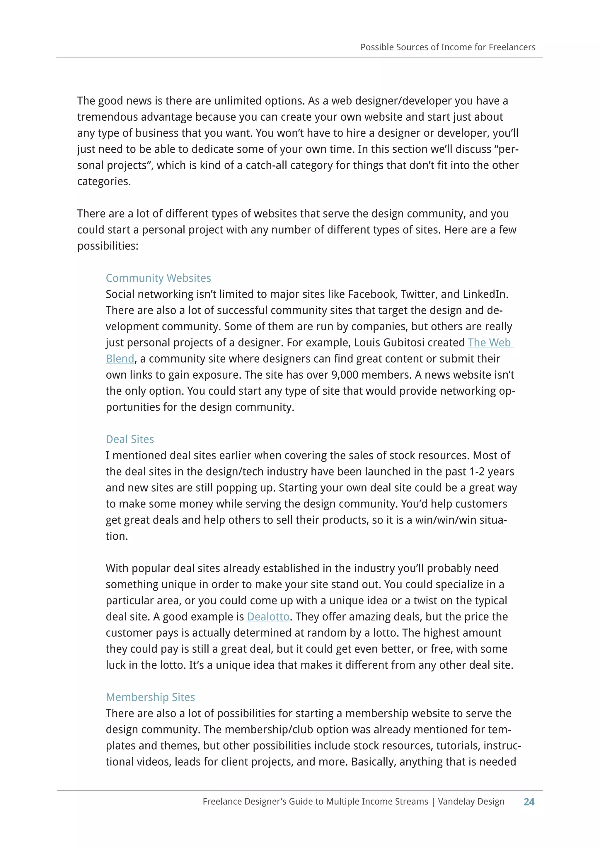 24Freelance Designer’s Guide to Multiple Income Streams | Vandelay Design
Possible Sources of Income for Freelancers
The good news is there are unlimited options. As a web designer/developer you have a
tremendous advantage because you can create your own website and start just about
any type of business that you want. You won’t have to hire a designer or developer, you’ll
just need to be able to dedicate some of your own time. In this section we’ll discuss “per-
sonal projects”, which is kind of a catch-all category for things that don’t fit into the other
categories.
There are a lot of different types of websites that serve the design community, and you
could start a personal project with any number of different types of sites. Here are a few
possibilities:
Community Websites
Social networking isn’t limited to major sites like Facebook, Twitter, and LinkedIn.
There are also a lot of successful community sites that target the design and de-
velopment community. Some of them are run by companies, but others are really
just personal projects of a designer. For example, Louis Gubitosi created The Web
Blend, a community site where designers can find great content or submit their
own links to gain exposure. The site has over 9,000 members. A news website isn’t
the only option. You could start any type of site that would provide networking op-
portunities for the design community.
Deal Sites
I mentioned deal sites earlier when covering the sales of stock resources. Most of
the deal sites in the design/tech industry have been launched in the past 1-2 years
and new sites are still popping up. Starting your own deal site could be a great way
to make some money while serving the design community. You’d help customers
get great deals and help others to sell their products, so it is a win/win/win situa-
tion.
With popular deal sites already established in the industry you’ll probably need
something unique in order to make your site stand out. You could specialize in a
particular area, or you could come up with a unique idea or a twist on the typical
deal site. A good example is Dealotto. They offer amazing deals, but the price the
customer pays is actually determined at random by a lotto. The highest amount
they could pay is still a great deal, but it could get even better, or free, with some
luck in the lotto. It’s a unique idea that makes it different from any other deal site.
Membership Sites
There are also a lot of possibilities for starting a membership website to serve the
design community. The membership/club option was already mentioned for tem-
plates and themes, but other possibilities include stock resources, tutorials, instruc-
tional videos, leads for client projects, and more. Basically, anything that is needed
 