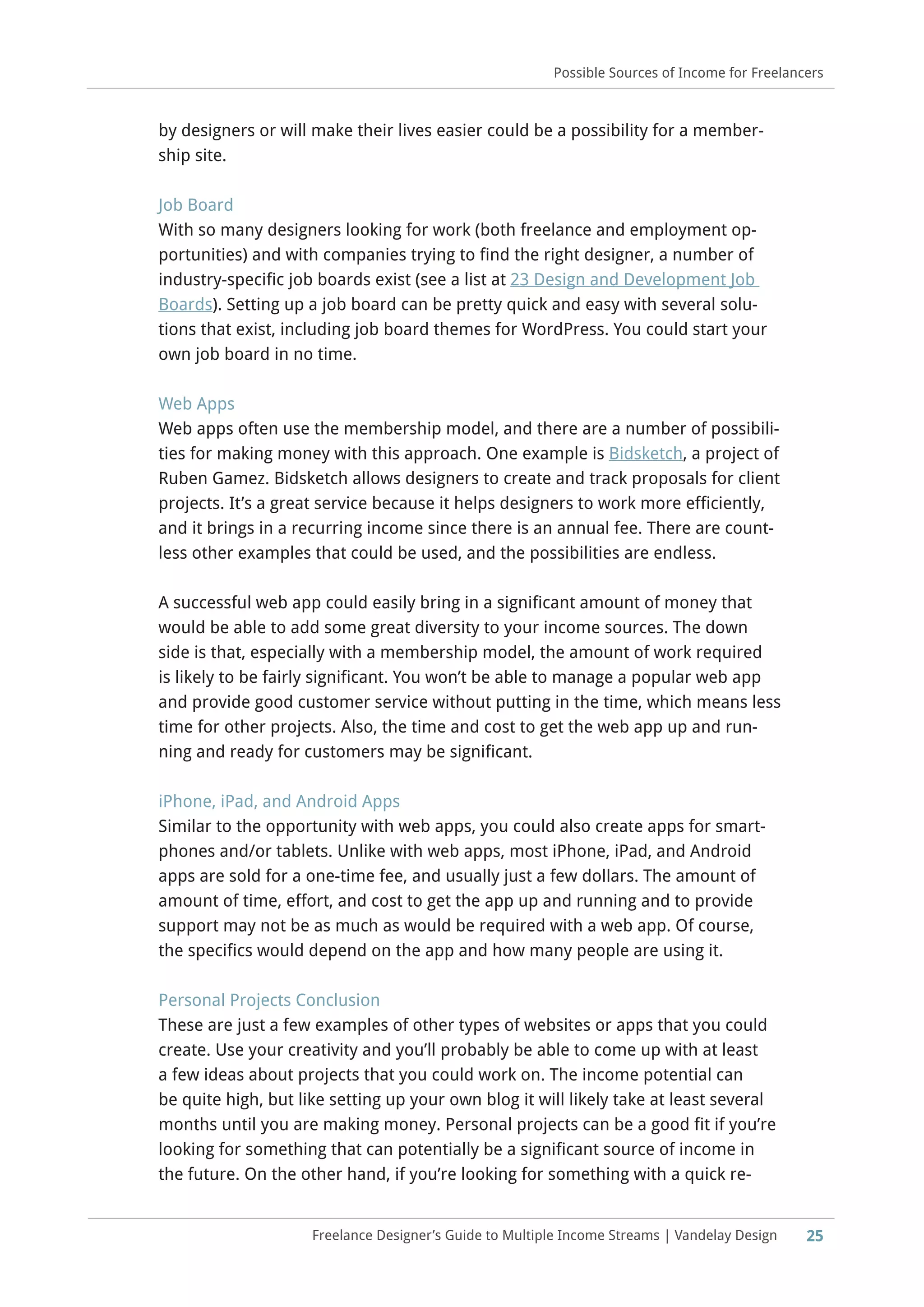 Freelance Designer’s Guide to Multiple Income Streams | Vandelay Design 25
Possible Sources of Income for Freelancers
by designers or will make their lives easier could be a possibility for a member-
ship site.
Job Board
With so many designers looking for work (both freelance and employment op-
portunities) and with companies trying to find the right designer, a number of
industry-specific job boards exist (see a list at 23 Design and Development Job
Boards). Setting up a job board can be pretty quick and easy with several solu-
tions that exist, including job board themes for WordPress. You could start your
own job board in no time.
Web Apps
Web apps often use the membership model, and there are a number of possibili-
ties for making money with this approach. One example is Bidsketch, a project of
Ruben Gamez. Bidsketch allows designers to create and track proposals for client
projects. It’s a great service because it helps designers to work more efficiently,
and it brings in a recurring income since there is an annual fee. There are count-
less other examples that could be used, and the possibilities are endless.
A successful web app could easily bring in a significant amount of money that
would be able to add some great diversity to your income sources. The down
side is that, especially with a membership model, the amount of work required
is likely to be fairly significant. You won’t be able to manage a popular web app
and provide good customer service without putting in the time, which means less
time for other projects. Also, the time and cost to get the web app up and run-
ning and ready for customers may be significant.
iPhone, iPad, and Android Apps
Similar to the opportunity with web apps, you could also create apps for smart-
phones and/or tablets. Unlike with web apps, most iPhone, iPad, and Android
apps are sold for a one-time fee, and usually just a few dollars. The amount of
amount of time, effort, and cost to get the app up and running and to provide
support may not be as much as would be required with a web app. Of course,
the specifics would depend on the app and how many people are using it.
Personal Projects Conclusion
These are just a few examples of other types of websites or apps that you could
create. Use your creativity and you’ll probably be able to come up with at least
a few ideas about projects that you could work on. The income potential can
be quite high, but like setting up your own blog it will likely take at least several
months until you are making money. Personal projects can be a good fit if you’re
looking for something that can potentially be a significant source of income in
the future. On the other hand, if you’re looking for something with a quick re-
 