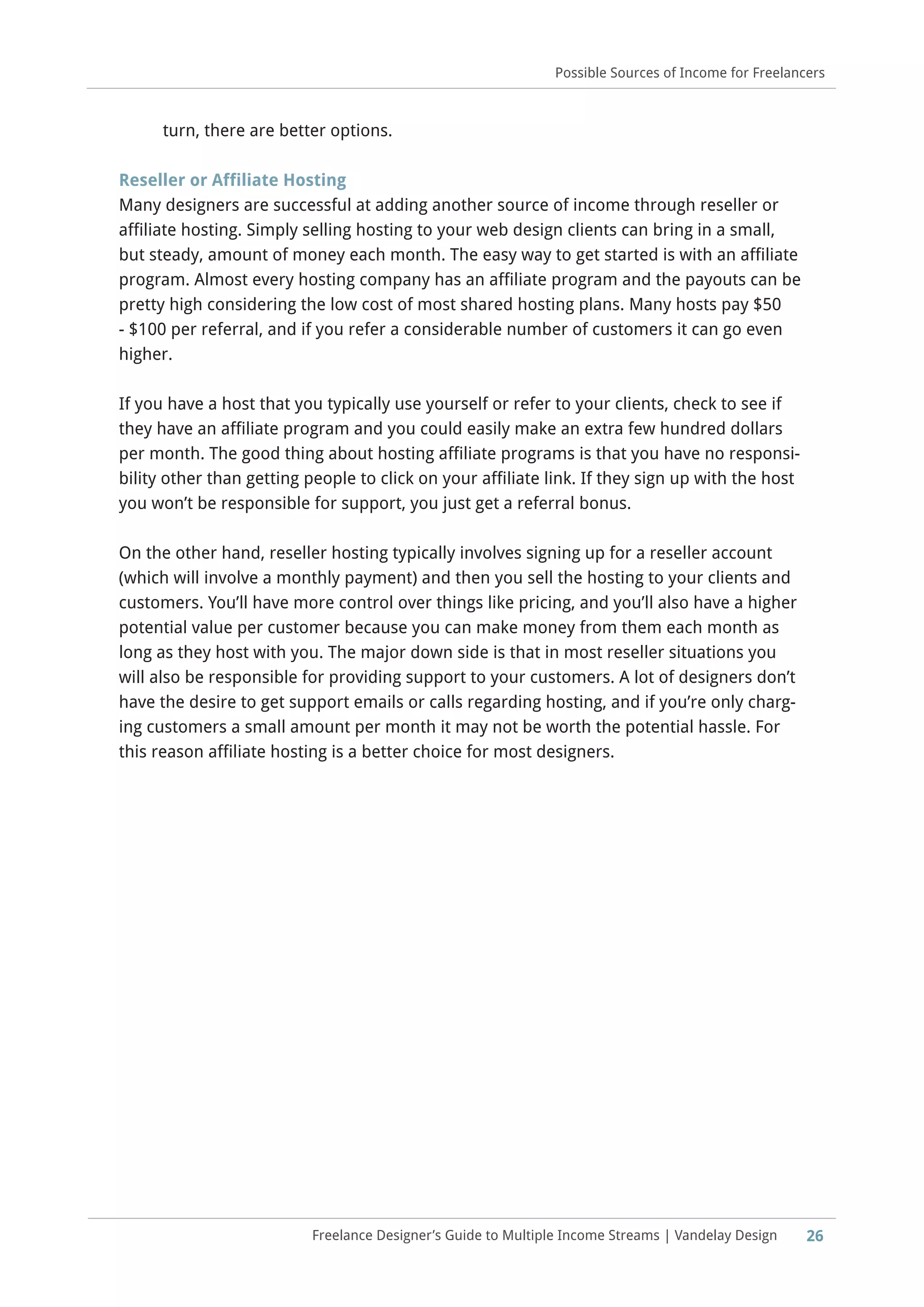 26Freelance Designer’s Guide to Multiple Income Streams | Vandelay Design
Possible Sources of Income for Freelancers
turn, there are better options.
Reseller or Affiliate Hosting
Many designers are successful at adding another source of income through reseller or
affiliate hosting. Simply selling hosting to your web design clients can bring in a small,
but steady, amount of money each month. The easy way to get started is with an affiliate
program. Almost every hosting company has an affiliate program and the payouts can be
pretty high considering the low cost of most shared hosting plans. Many hosts pay $50
- $100 per referral, and if you refer a considerable number of customers it can go even
higher.
If you have a host that you typically use yourself or refer to your clients, check to see if
they have an affiliate program and you could easily make an extra few hundred dollars
per month. The good thing about hosting affiliate programs is that you have no responsi-
bility other than getting people to click on your affiliate link. If they sign up with the host
you won’t be responsible for support, you just get a referral bonus.
On the other hand, reseller hosting typically involves signing up for a reseller account
(which will involve a monthly payment) and then you sell the hosting to your clients and
customers. You’ll have more control over things like pricing, and you’ll also have a higher
potential value per customer because you can make money from them each month as
long as they host with you. The major down side is that in most reseller situations you
will also be responsible for providing support to your customers. A lot of designers don’t
have the desire to get support emails or calls regarding hosting, and if you’re only charg-
ing customers a small amount per month it may not be worth the potential hassle. For
this reason affiliate hosting is a better choice for most designers.
 