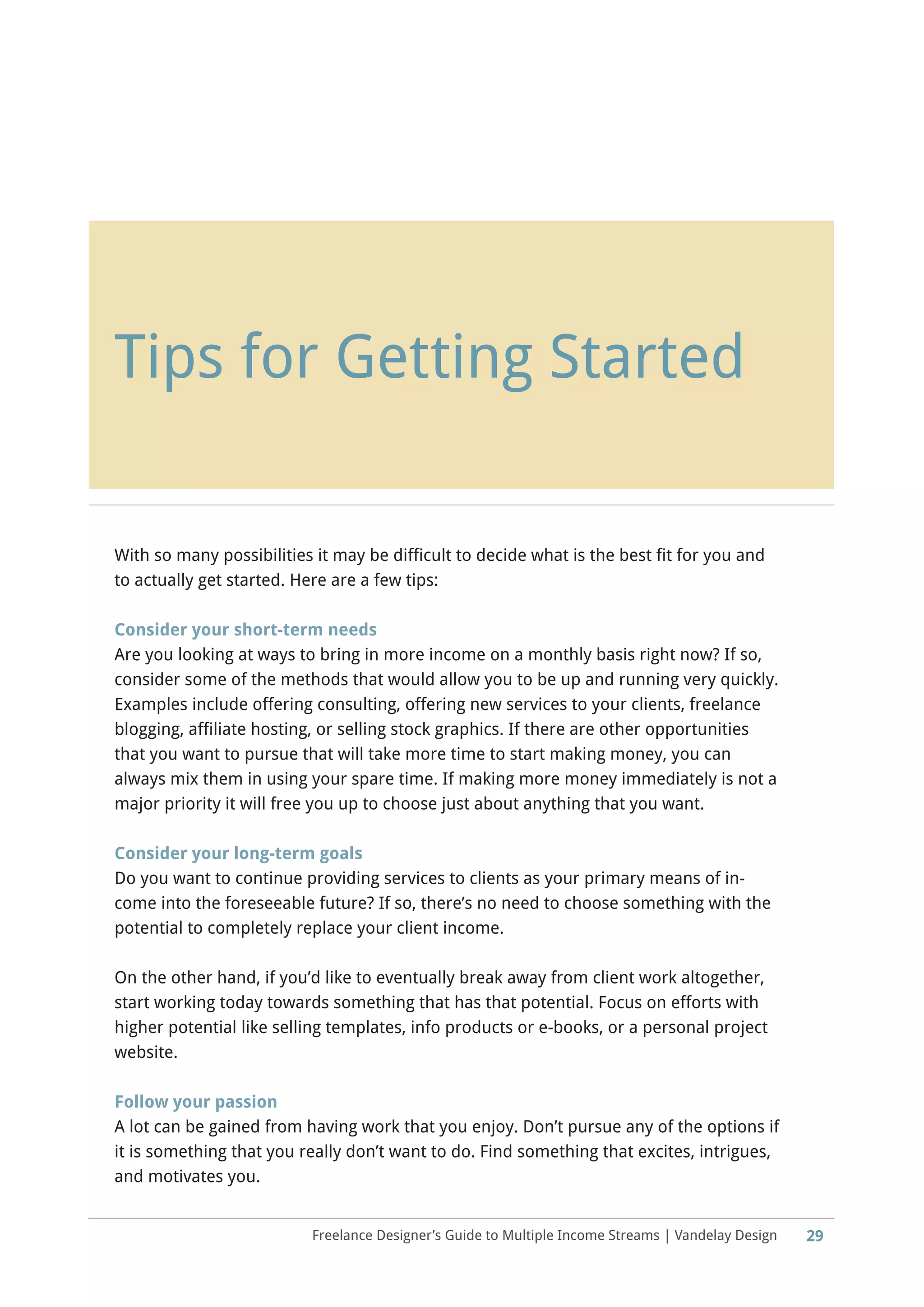 Freelance Designer’s Guide to Multiple Income Streams | Vandelay Design
Tips for Getting Started
29
With so many possibilities it may be difficult to decide what is the best fit for you and
to actually get started. Here are a few tips:
Consider your short-term needs
Are you looking at ways to bring in more income on a monthly basis right now? If so,
consider some of the methods that would allow you to be up and running very quickly.
Examples include offering consulting, offering new services to your clients, freelance
blogging, affiliate hosting, or selling stock graphics. If there are other opportunities
that you want to pursue that will take more time to start making money, you can
always mix them in using your spare time. If making more money immediately is not a
major priority it will free you up to choose just about anything that you want.
Consider your long-term goals
Do you want to continue providing services to clients as your primary means of in-
come into the foreseeable future? If so, there’s no need to choose something with the
potential to completely replace your client income.
On the other hand, if you’d like to eventually break away from client work altogether,
start working today towards something that has that potential. Focus on efforts with
higher potential like selling templates, info products or e-books, or a personal project
website.
Follow your passion
A lot can be gained from having work that you enjoy. Don’t pursue any of the options if
it is something that you really don’t want to do. Find something that excites, intrigues,
and motivates you.
 