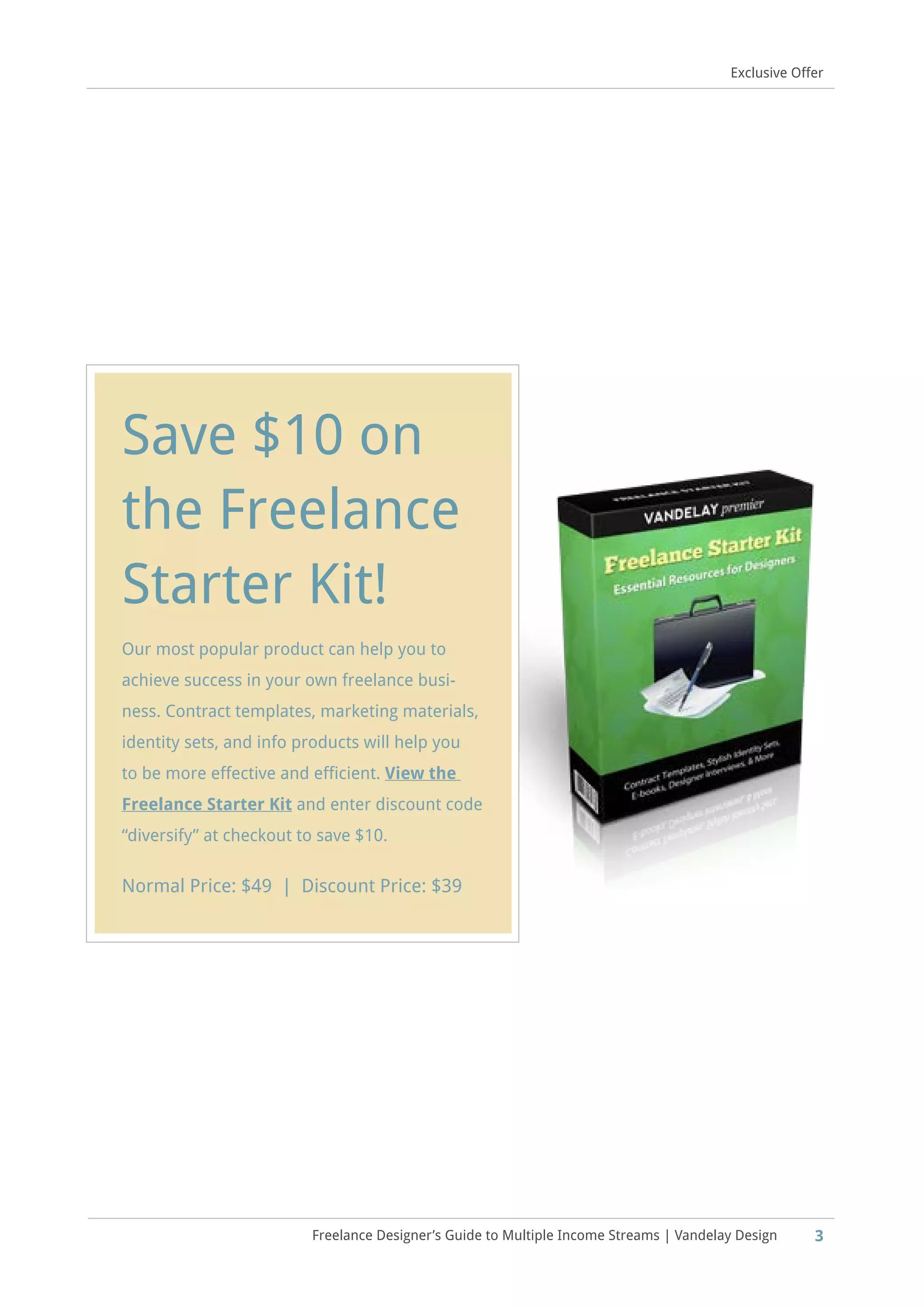 Freelance Designer’s Guide to Multiple Income Streams | Vandelay Design 3
Exclusive Offer
Save $10 on
the Freelance
Starter Kit!
Our most popular product can help you to
achieve success in your own freelance busi-
ness. Contract templates, marketing materials,
identity sets, and info products will help you
to be more effective and efficient. View the
Freelance Starter Kit and enter discount code
“diversify” at checkout to save $10.
Normal Price: $49 | Discount Price: $39
 