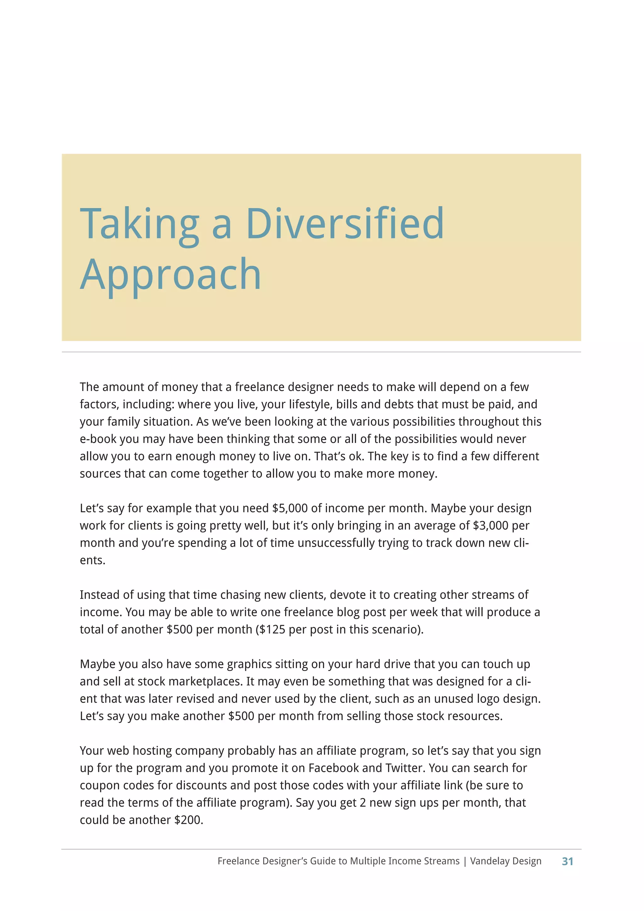 Freelance Designer’s Guide to Multiple Income Streams | Vandelay Design
Taking a Diversified
Approach
31
The amount of money that a freelance designer needs to make will depend on a few
factors, including: where you live, your lifestyle, bills and debts that must be paid, and
your family situation. As we’ve been looking at the various possibilities throughout this
e-book you may have been thinking that some or all of the possibilities would never
allow you to earn enough money to live on. That’s ok. The key is to find a few different
sources that can come together to allow you to make more money.
Let’s say for example that you need $5,000 of income per month. Maybe your design
work for clients is going pretty well, but it’s only bringing in an average of $3,000 per
month and you’re spending a lot of time unsuccessfully trying to track down new cli-
ents.
Instead of using that time chasing new clients, devote it to creating other streams of
income. You may be able to write one freelance blog post per week that will produce a
total of another $500 per month ($125 per post in this scenario).
Maybe you also have some graphics sitting on your hard drive that you can touch up
and sell at stock marketplaces. It may even be something that was designed for a cli-
ent that was later revised and never used by the client, such as an unused logo design.
Let’s say you make another $500 per month from selling those stock resources.
Your web hosting company probably has an affiliate program, so let’s say that you sign
up for the program and you promote it on Facebook and Twitter. You can search for
coupon codes for discounts and post those codes with your affiliate link (be sure to
read the terms of the affiliate program). Say you get 2 new sign ups per month, that
could be another $200.
 