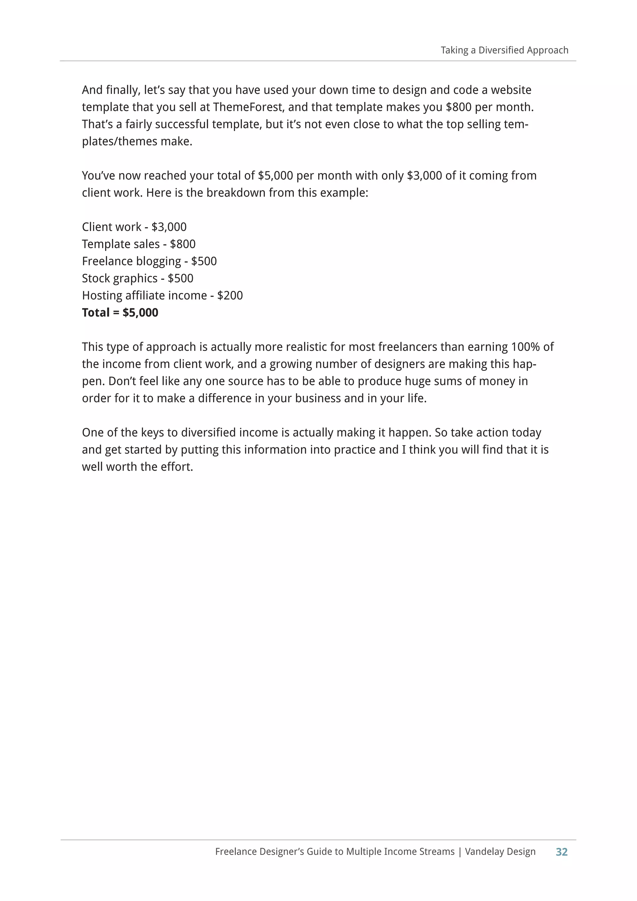 32Freelance Designer’s Guide to Multiple Income Streams | Vandelay Design
Taking a Diversified Approach
And finally, let’s say that you have used your down time to design and code a website
template that you sell at ThemeForest, and that template makes you $800 per month.
That’s a fairly successful template, but it’s not even close to what the top selling tem-
plates/themes make.
You’ve now reached your total of $5,000 per month with only $3,000 of it coming from
client work. Here is the breakdown from this example:
Client work - $3,000
Template sales - $800
Freelance blogging - $500
Stock graphics - $500
Hosting affiliate income - $200
Total = $5,000
This type of approach is actually more realistic for most freelancers than earning 100% of
the income from client work, and a growing number of designers are making this hap-
pen. Don’t feel like any one source has to be able to produce huge sums of money in
order for it to make a difference in your business and in your life.
One of the keys to diversified income is actually making it happen. So take action today
and get started by putting this information into practice and I think you will find that it is
well worth the effort.
 