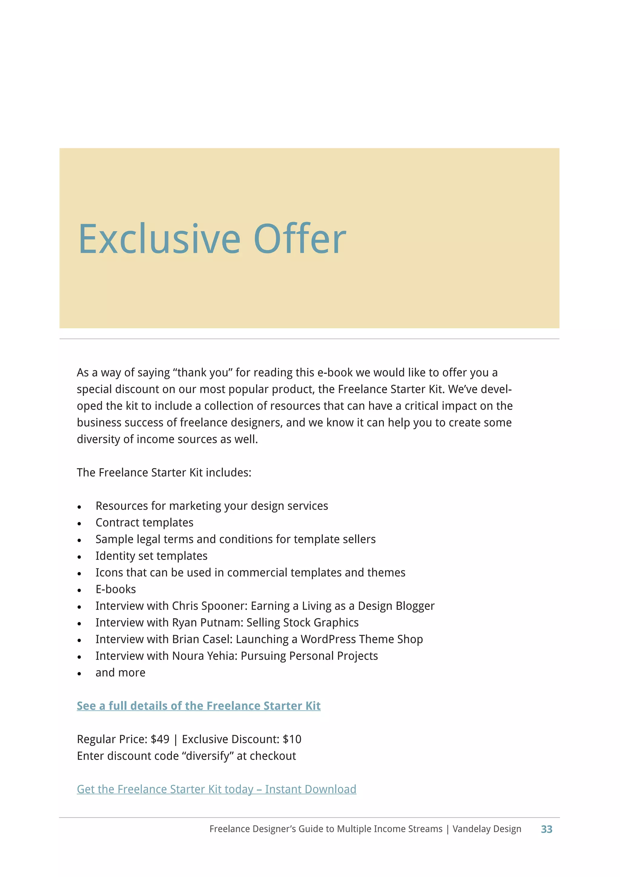 Freelance Designer’s Guide to Multiple Income Streams | Vandelay Design
Exclusive Offer
As a way of saying “thank you” for reading this e-book we would like to offer you a
special discount on our most popular product, the Freelance Starter Kit. We’ve devel-
oped the kit to include a collection of resources that can have a critical impact on the
business success of freelance designers, and we know it can help you to create some
diversity of income sources as well.
The Freelance Starter Kit includes:
•	 Resources for marketing your design services
•	 Contract templates
•	 Sample legal terms and conditions for template sellers
•	 Identity set templates
•	 Icons that can be used in commercial templates and themes
•	 E-books
•	 Interview with Chris Spooner: Earning a Living as a Design Blogger
•	 Interview with Ryan Putnam: Selling Stock Graphics
•	 Interview with Brian Casel: Launching a WordPress Theme Shop
•	 Interview with Noura Yehia: Pursuing Personal Projects
•	 and more
See a full details of the Freelance Starter Kit
Regular Price: $49 | Exclusive Discount: $10
Enter discount code “diversify” at checkout
Get the Freelance Starter Kit today – Instant Download
33
 