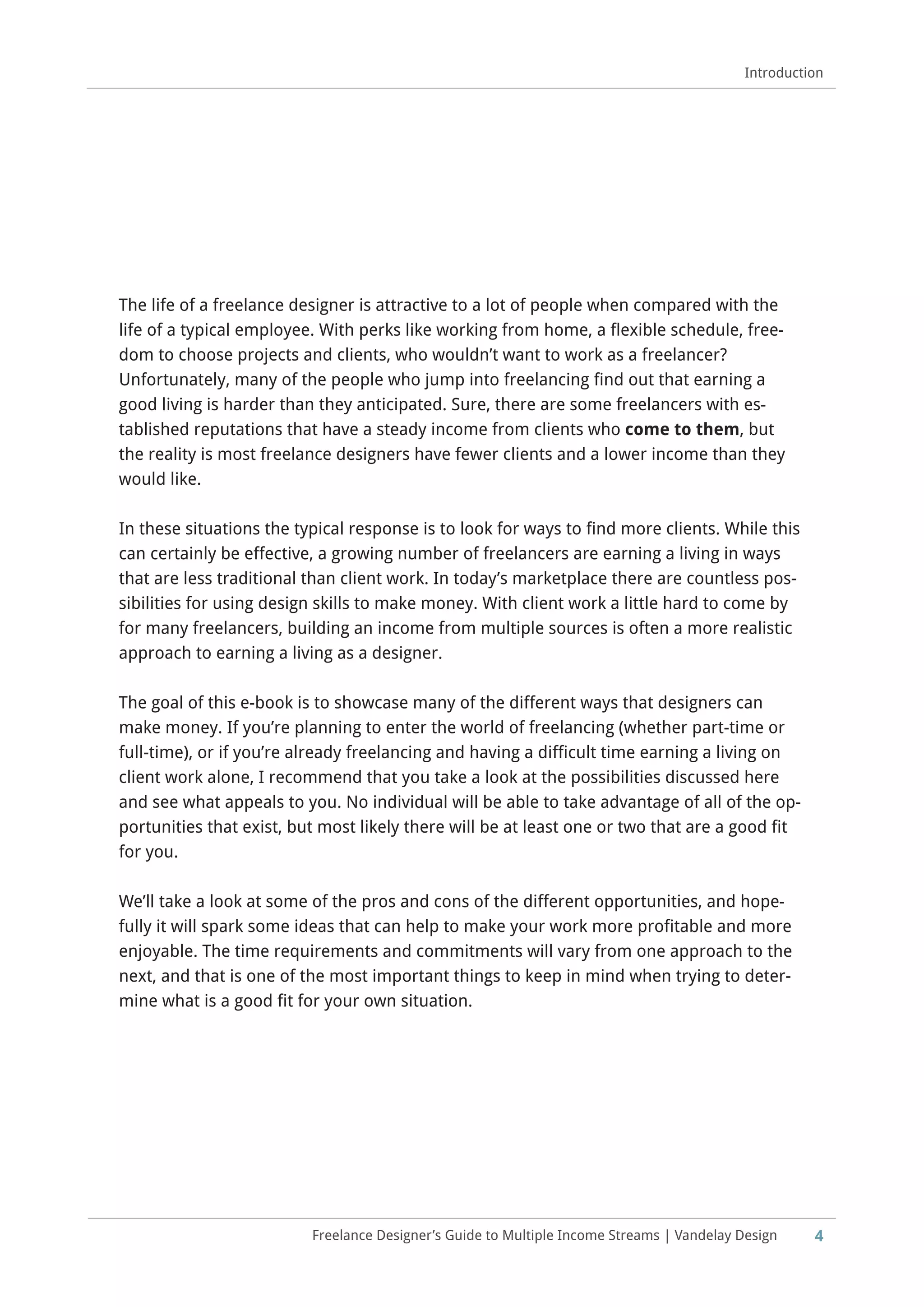 4
Introduction
Freelance Designer’s Guide to Multiple Income Streams | Vandelay Design
The life of a freelance designer is attractive to a lot of people when compared with the
life of a typical employee. With perks like working from home, a flexible schedule, free-
dom to choose projects and clients, who wouldn’t want to work as a freelancer?
Unfortunately, many of the people who jump into freelancing find out that earning a
good living is harder than they anticipated. Sure, there are some freelancers with es-
tablished reputations that have a steady income from clients who come to them, but
the reality is most freelance designers have fewer clients and a lower income than they
would like.
In these situations the typical response is to look for ways to find more clients. While this
can certainly be effective, a growing number of freelancers are earning a living in ways
that are less traditional than client work. In today’s marketplace there are countless pos-
sibilities for using design skills to make money. With client work a little hard to come by
for many freelancers, building an income from multiple sources is often a more realistic
approach to earning a living as a designer.
The goal of this e-book is to showcase many of the different ways that designers can
make money. If you’re planning to enter the world of freelancing (whether part-time or
full-time), or if you’re already freelancing and having a difficult time earning a living on
client work alone, I recommend that you take a look at the possibilities discussed here
and see what appeals to you. No individual will be able to take advantage of all of the op-
portunities that exist, but most likely there will be at least one or two that are a good fit
for you.
We’ll take a look at some of the pros and cons of the different opportunities, and hope-
fully it will spark some ideas that can help to make your work more profitable and more
enjoyable. The time requirements and commitments will vary from one approach to the
next, and that is one of the most important things to keep in mind when trying to deter-
mine what is a good fit for your own situation.
 