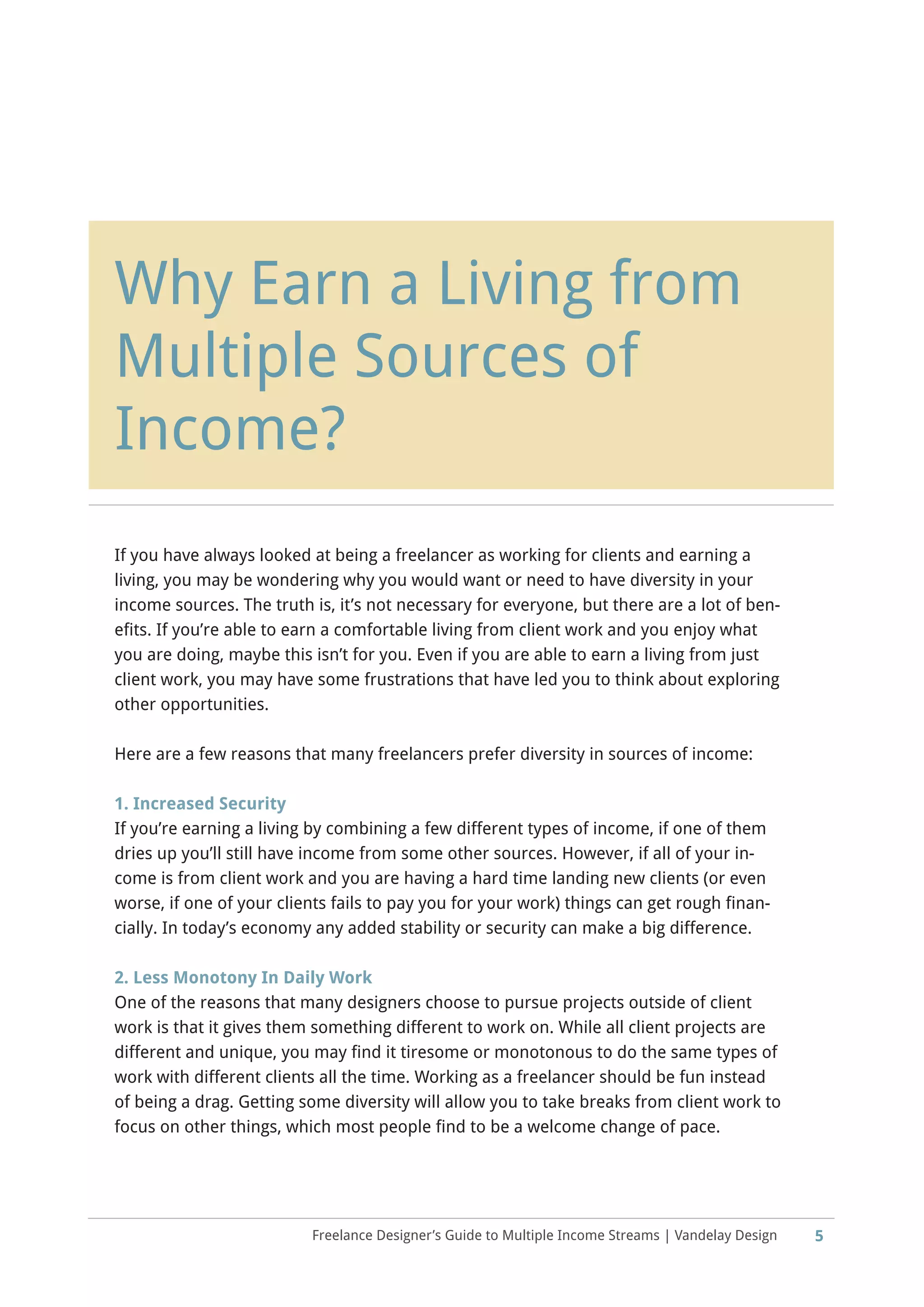 Chapter Heading
5Freelance Designer’s Guide to Multiple Income Streams | Vandelay Design
Why Earn a Living from
Multiple Sources of
Income?
If you have always looked at being a freelancer as working for clients and earning a
living, you may be wondering why you would want or need to have diversity in your
income sources. The truth is, it’s not necessary for everyone, but there are a lot of ben-
efits. If you’re able to earn a comfortable living from client work and you enjoy what
you are doing, maybe this isn’t for you. Even if you are able to earn a living from just
client work, you may have some frustrations that have led you to think about exploring
other opportunities.
Here are a few reasons that many freelancers prefer diversity in sources of income:
1. Increased Security
If you’re earning a living by combining a few different types of income, if one of them
dries up you’ll still have income from some other sources. However, if all of your in-
come is from client work and you are having a hard time landing new clients (or even
worse, if one of your clients fails to pay you for your work) things can get rough finan-
cially. In today’s economy any added stability or security can make a big difference.
2. Less Monotony In Daily Work
One of the reasons that many designers choose to pursue projects outside of client
work is that it gives them something different to work on. While all client projects are
different and unique, you may find it tiresome or monotonous to do the same types of
work with different clients all the time. Working as a freelancer should be fun instead
of being a drag. Getting some diversity will allow you to take breaks from client work to
focus on other things, which most people find to be a welcome change of pace.
 