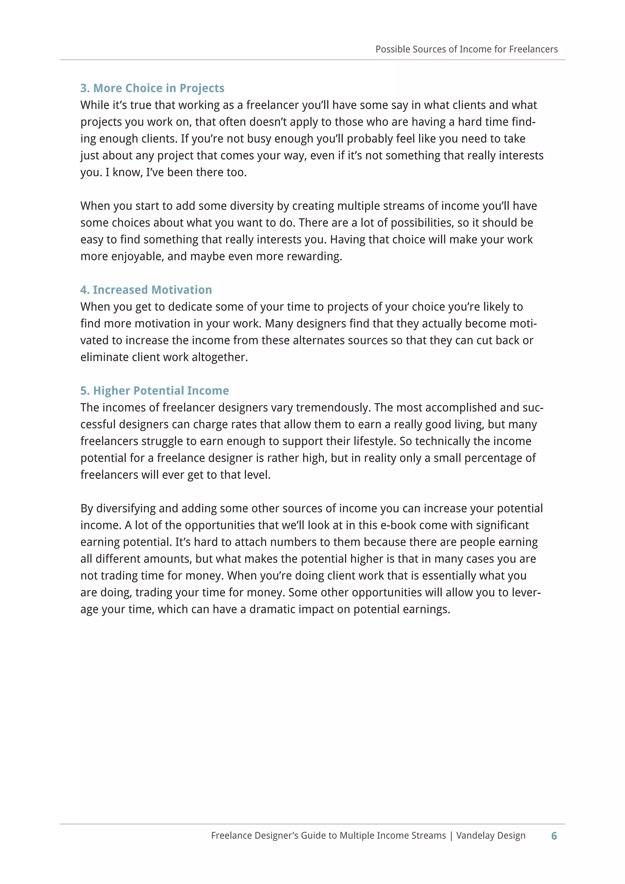 6Freelance Designer’s Guide to Multiple Income Streams | Vandelay Design
Possible Sources of Income for Freelancers
3. More Choice in Projects
While it’s true that working as a freelancer you’ll have some say in what clients and what
projects you work on, that often doesn’t apply to those who are having a hard time find-
ing enough clients. If you’re not busy enough you’ll probably feel like you need to take
just about any project that comes your way, even if it’s not something that really interests
you. I know, I’ve been there too.
When you start to add some diversity by creating multiple streams of income you’ll have
some choices about what you want to do. There are a lot of possibilities, so it should be
easy to find something that really interests you. Having that choice will make your work
more enjoyable, and maybe even more rewarding.
4. Increased Motivation
When you get to dedicate some of your time to projects of your choice you’re likely to
find more motivation in your work. Many designers find that they actually become moti-
vated to increase the income from these alternates sources so that they can cut back or
eliminate client work altogether.
5. Higher Potential Income
The incomes of freelancer designers vary tremendously. The most accomplished and suc-
cessful designers can charge rates that allow them to earn a really good living, but many
freelancers struggle to earn enough to support their lifestyle. So technically the income
potential for a freelance designer is rather high, but in reality only a small percentage of
freelancers will ever get to that level.
By diversifying and adding some other sources of income you can increase your potential
income. A lot of the opportunities that we’ll look at in this e-book come with significant
earning potential. It’s hard to attach numbers to them because there are people earning
all different amounts, but what makes the potential higher is that in many cases you are
not trading time for money. When you’re doing client work that is essentially what you
are doing, trading your time for money. Some other opportunities will allow you to lever-
age your time, which can have a dramatic impact on potential earnings.
 