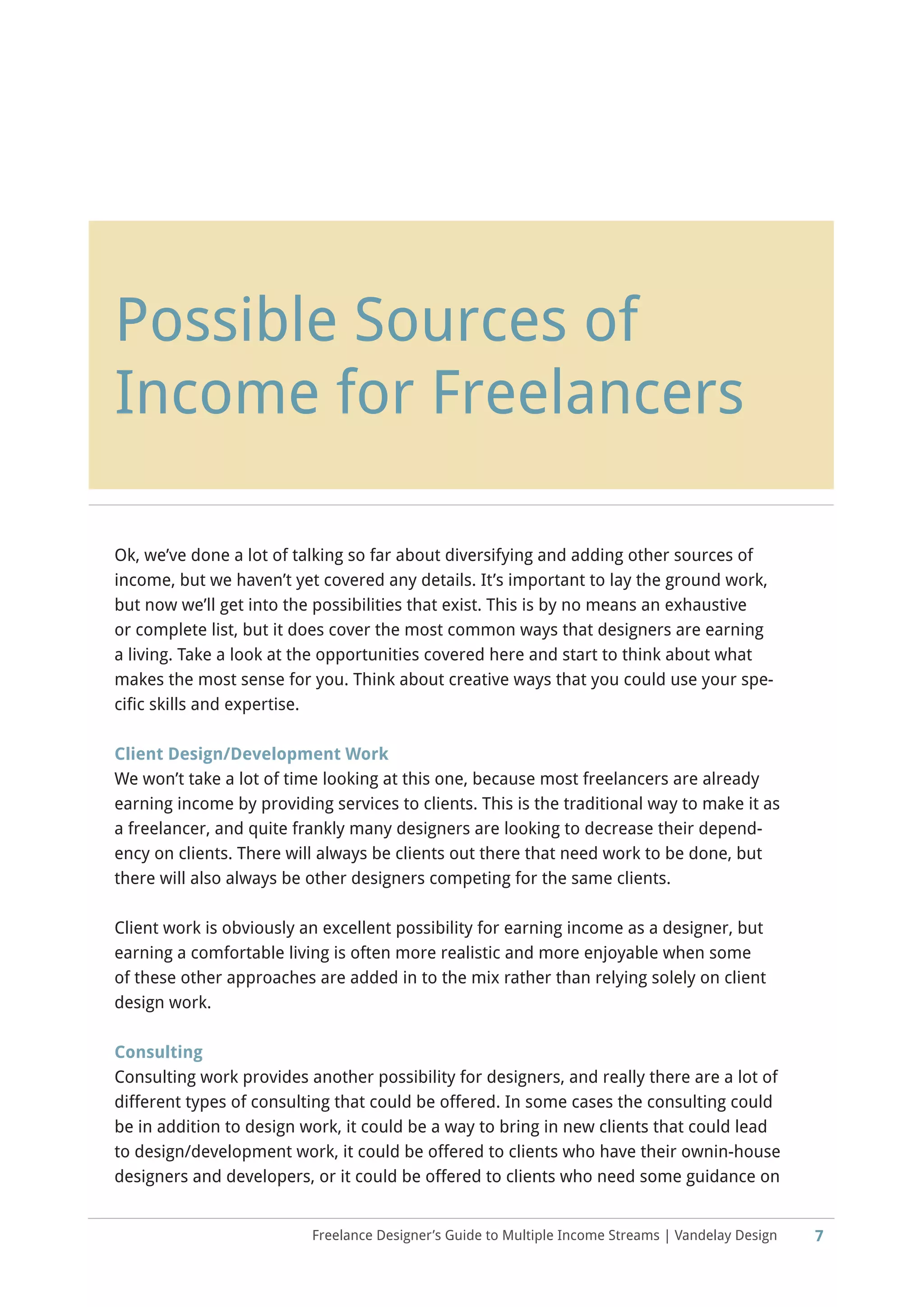 Freelance Designer’s Guide to Multiple Income Streams | Vandelay Design
Possible Sources of
Income for Freelancers
Ok, we’ve done a lot of talking so far about diversifying and adding other sources of
income, but we haven’t yet covered any details. It’s important to lay the ground work,
but now we’ll get into the possibilities that exist. This is by no means an exhaustive
or complete list, but it does cover the most common ways that designers are earning
a living. Take a look at the opportunities covered here and start to think about what
makes the most sense for you. Think about creative ways that you could use your spe-
cific skills and expertise.
Client Design/Development Work
We won’t take a lot of time looking at this one, because most freelancers are already
earning income by providing services to clients. This is the traditional way to make it as
a freelancer, and quite frankly many designers are looking to decrease their depend-
ency on clients. There will always be clients out there that need work to be done, but
there will also always be other designers competing for the same clients.
Client work is obviously an excellent possibility for earning income as a designer, but
earning a comfortable living is often more realistic and more enjoyable when some
of these other approaches are added in to the mix rather than relying solely on client
design work.
Consulting
Consulting work provides another possibility for designers, and really there are a lot of
different types of consulting that could be offered. In some cases the consulting could
be in addition to design work, it could be a way to bring in new clients that could lead
to design/development work, it could be offered to clients who have their ownin-house
designers and developers, or it could be offered to clients who need some guidance on
7
 